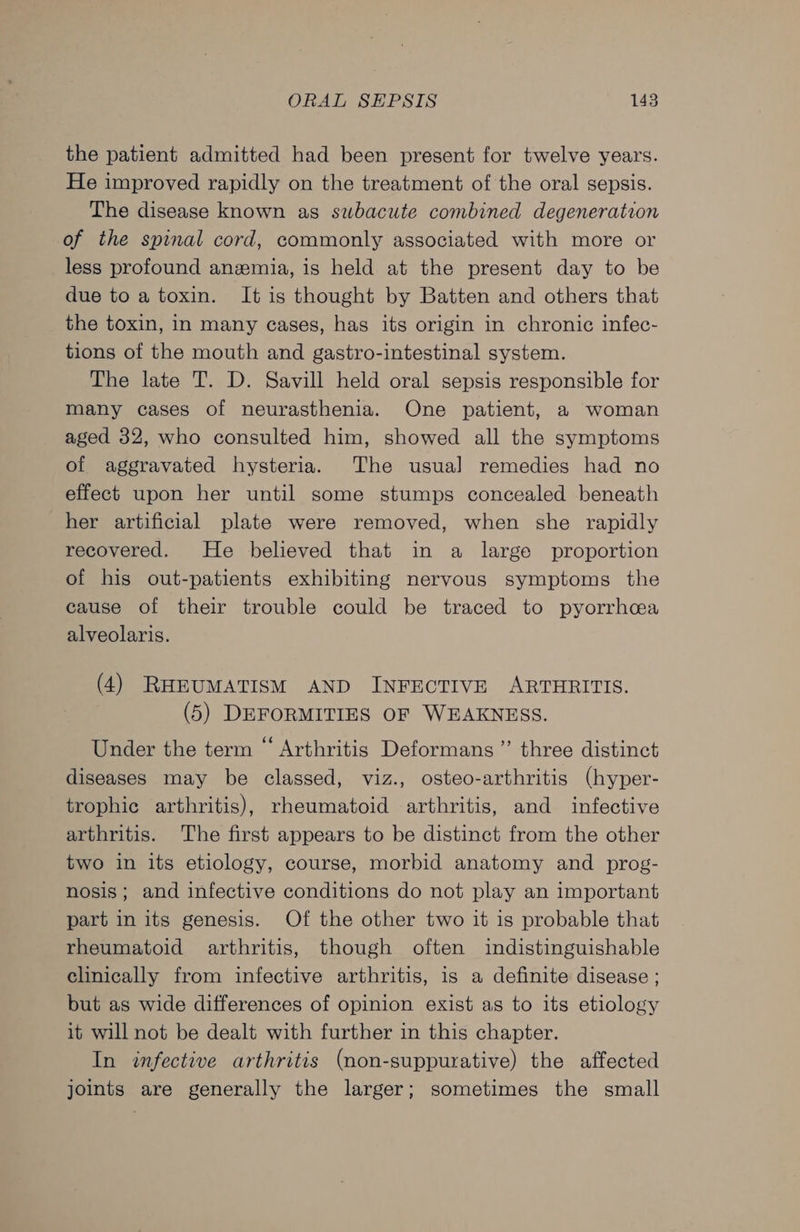 the patient admitted had been present for twelve years. He improved rapidly on the treatment of the oral sepsis. The disease known as subacute combined degeneration of the spinal cord, commonly associated with more or less profound anemia, is held at the present day to be due to a toxin. It is thought by Batten and others that the toxin, in many cases, has its origin in chronic infec- tions of the mouth and gastro-intestinal system. The late T. D. Savill held oral sepsis responsible for many cases of neurasthenia. One patient, a woman aged 32, who consulted him, showed all the symptoms of aggravated hysteria. The usual] remedies had no effect upon her until some stumps concealed beneath her artificial plate were removed, when she rapidly recovered. He believed that in a large proportion of his out-patients exhibiting nervous symptoms the cause of their trouble could be traced to pyorrhca alveolaris. (4) RHEUMATISM AND INFECTIVE ARTHRITIS. (5) DEFORMITIES OF WEAKNESS. Under the term “ Arthritis Deformans ”’ three distinct diseases may be classed, viz., osteo-arthritis (hyper- trophic arthritis), rheumatoid arthritis, and infective arthritis. The first appears to be distinct from the other two in its etiology, course, morbid anatomy and prog- nosis; and infective conditions do not play an important part in its genesis. Of the other two it is probable that rheumatoid arthritis, though often indistinguishable clinically from infective arthritis, is a definite disease ; but as wide differences of opinion exist as to its etiology it will not be dealt with further in this chapter. In infective arthritis (non-suppurative) the affected joints are generally the larger; sometimes the small