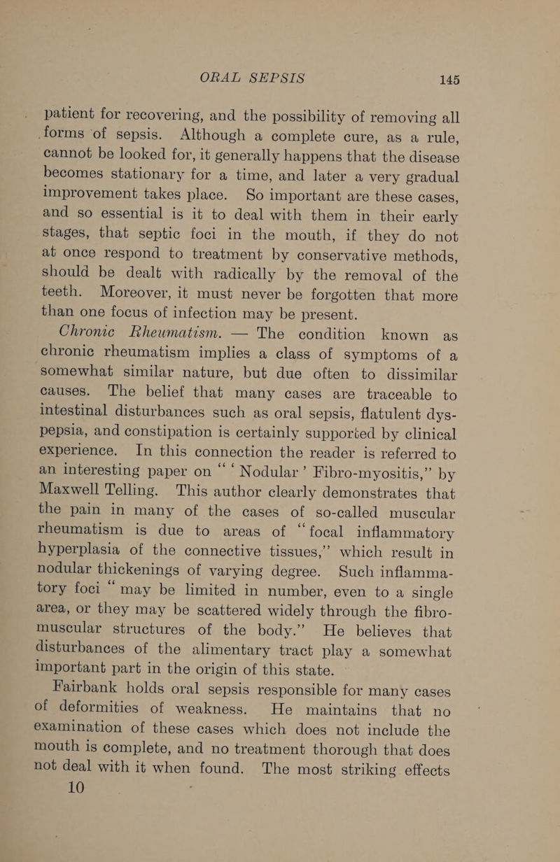 patient for recovering, and the possibility of removing all forms ‘of sepsis. Although a complete cure, as a rule, cannot be looked for, it generally happens that the disease becomes stationary for a time, and later a very gradual improvement takes place. So important are these cases, and so essential is it to deal with them in their early Stages, that septic foci in the mouth, if they do not at once respond to treatment by conservative methods, should be dealt with radically by the removal of the teeth. Moreover, it must never be forgotten that more than one focus of infection may be present. Chronic Rheumatism. — The condition known as chronic rheumatism implies a class of symptoms of a somewhat similar nature, but due often to dissimilar causes. The belief that many cases are traceable to intestinal disturbances such as oral sepsis, flatulent dys- pepsia, and constipation is certainly supported by clinical experience. In this connection the reader is referred to an interesting paper on “‘ Nodular’ Fibro-myositis,” by Maxwell Telling. This author clearly demonstrates that the pain in many of the cases of so-called muscular rheumatism is due to areas of “focal inflammatory hyperplasia of the connective tissues,” which result in nodular thickenings of varying degree. Such inflamma- tory foci “ may be limited in number, even to a single area, or they may be scattered widely through the fibro- muscular structures of the body.’ He believes that disturbances of the alimentary tract play a somewhat important part in the origin of this state. Fairbank holds oral sepsis responsible for many cases of deformities of weakness. He maintains that no examination of these cases which does not include the mouth is complete, and no treatment thorough that does not deal with it when found. The most striking effects 10 ,