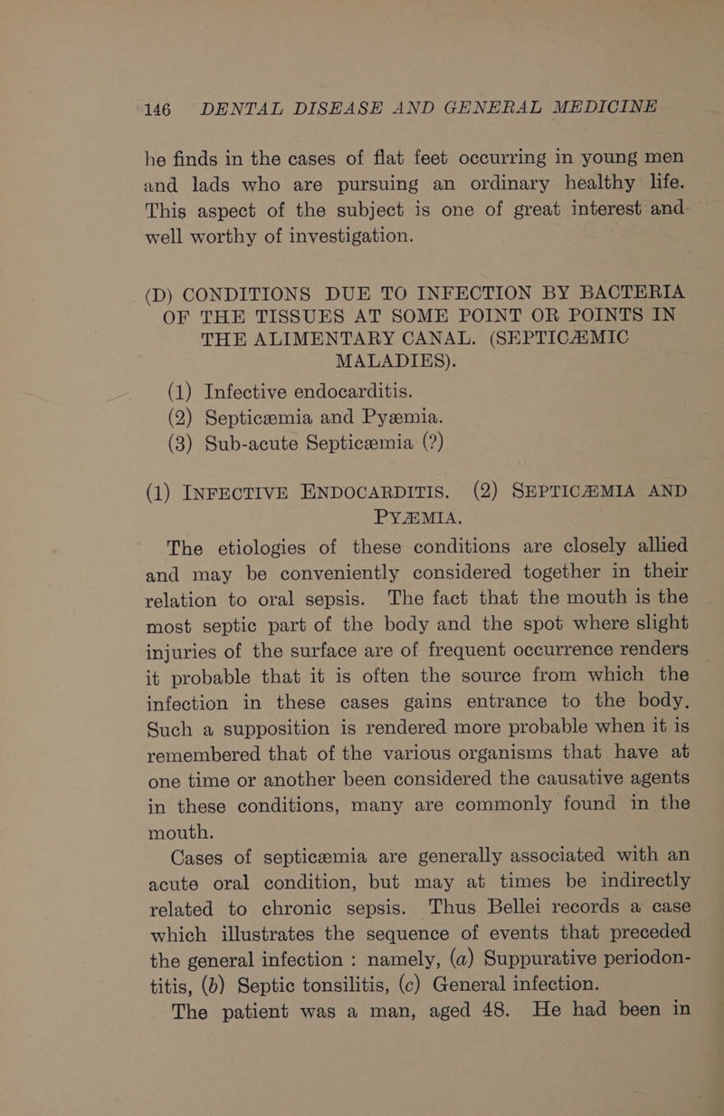 he finds in the cases of flat feet occurring in young men and lads who are pursuing an ordinary healthy life. This aspect of the subject is one of great interest and — well worthy of investigation. | (D) CONDITIONS DUE TO INFECTION BY BACTERIA OF THE TISSUES AT SOME POINT OR POINTS IN THE ALIMENTARY CANAL. (SKEPTICAAMIC MALADIES). (1) Infective endocarditis. (2) Septiceemia and Pyzemia. (3) Sub-acute Septiceemia (?) (1) INFECTIVE ENDOCARDITIS. (2) SEPTICAMIA AND PYAMIA. The etiologies of these conditions are closely allied and may be conveniently considered together in their relation to oral sepsis. The fact that the mouth is the most septic part of the body and the spot where slight injuries of the surface are of frequent occurrence renders it probable that it is often the source from which the infection in these cases gains entrance to the body, Such a supposition is rendered more probable when it is remembered that of the various organisms that have at one time or another been considered the causative agents in these conditions, many are commonly found in the mouth. Cases of septicemia are generally associated with an acute oral condition, but may at times be indirectly related to chronic sepsis. Thus Bellei records a case which illustrates the sequence of events that preceded the general infection : namely, (a) Suppurative periodon- titis, (b) Septic tonsilitis, (c) General infection. The patient was a man, aged 48. He had been in