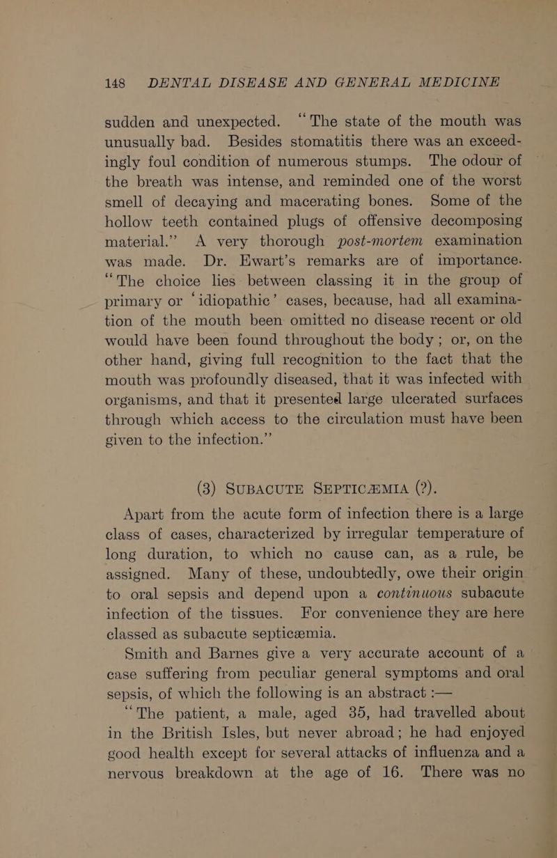 sudden and unexpected. “The state of the mouth was unusually bad. Besides stomatitis there was an exceed- ingly foul condition of numerous stumps. The odour of the breath was intense, and reminded one of the worst smell of decaying and macerating bones. Some of the hollow teeth contained plugs of offensive decomposing material.’ A very thorough post-mortem examination was made. Dr. Ewart’s remarks are of importance. ‘The choice lies between classing it in the group of primary or ‘idiopathic’ cases, because, had all examina- tion of the mouth been omitted no disease recent or old would have been found throughout the body ; or, on the other hand, giving full recognition to the fact that the mouth was profoundly diseased, that it was infected with organisms, and that it presented large ulcerated surfaces through which access to the circulation must have been given to the infection.” (3) SUBACUTE SEPTICAMIA (?), Apart from the acute form of infection there is a large class of cases, characterized by irregular temperature of long duration, to which no cause can, as a rule, be assigned. Many of these, undoubtedly, owe their origin to oral sepsis and depend upon a continuous subacute infection of the tissues. For convenience they are here classed as subacute septicaemia. Smith and Barnes give a very accurate account of a case suffering from peculiar general symptoms and oral sepsis, of which the following is an abstract :— “The patient, a male, aged 35, had travelled about in the British Isles, but never abroad; he had enjoyed sood health except for several attacks of influenza and a nervous breakdown at the age of 16. There was no