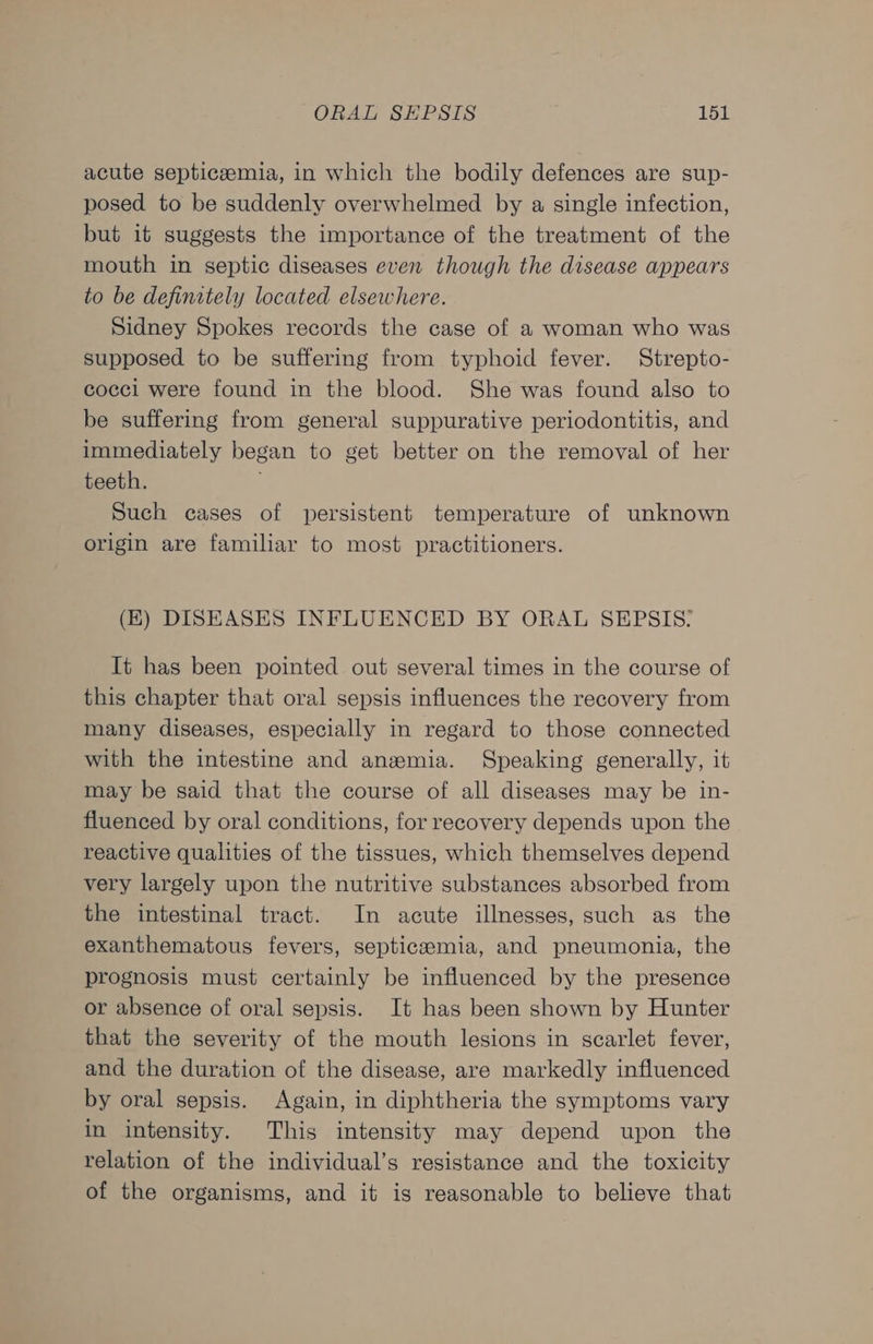 acute septiczemia, in which the bodily defences are sup- posed to be suddenly overwhelmed by a single infection, but it suggests the importance of the treatment of the mouth in septic diseases even though the disease appears to be defintely located elsewhere. Sidney Spokes records the case of a woman who was supposed to be suffering from typhoid fever. Strepto- cocci were found in the blood. She was found also to be suffering from general suppurative periodontitis, and immediately began to get better on the removal of her teeth. Such cases of persistent temperature of unknown origin are familiar to most practitioners. (KE) DISEASES INFLUENCED BY ORAL SEPSIS: It has been pointed out several times in the course of this chapter that oral sepsis influences the recovery from many diseases, especially in regard to those connected with the intestine and anemia. Speaking generally, it may be said that the course of all diseases may be in- fluenced by oral conditions, for recovery depends upon the reactive qualities of the tissues, which themselves depend very largely upon the nutritive substances absorbed from the intestinal tract. In acute illnesses, such as the exanthematous fevers, septicemia, and pneumonia, the prognosis must certainly be influenced by the presence or absence of oral sepsis. It has been shown by Hunter that the severity of the mouth lesions in scarlet fever, and the duration of the disease, are markedly influenced by oral sepsis. Again, in diphtheria the symptoms vary in intensity. This intensity may depend upon the relation of the individual’s resistance and the toxicity of the organisms, and it is reasonable to believe that