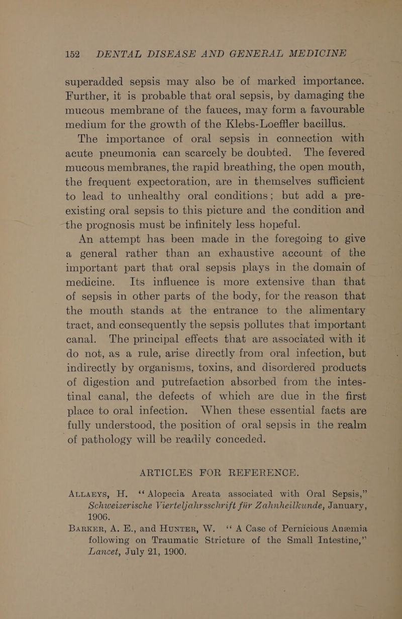 superadded sepsis may also be of marked importance. Further, it is probable that oral sepsis, by damaging the mucous membrane of the fauces, may form a favourable medium for the growth of the Klebs-Loeffler bacillus. The importance of oral sepsis in connection with acute pneumonia can scarcely be doubted. The fevered mucous membranes, the rapid breathing, the open mouth, the frequent expectoration, are in themselves sufficient to lead to unhealthy oral conditions; but add a pre- existing oral sepsis to this picture and the condition and the prognosis must be infinitely less hopeful. An attempt has been made in the foregoing to give a general rather than an exhaustive account of the important part that oral sepsis plays in the domain of medicine. Its influence is more extensive than that of sepsis in other parts of the body, for the reason that the mouth stands at the entrance to the alimentary tract, and consequently the sepsis pollutes that important canal. The principal effects that are associated with it do not, as a rule, arise directly from oral infection, but indirectly by organisms, toxins, and disordered products of digestion and putrefaction absorbed from the intes- tinal canal, the defects of which are due in the first place to oral infection. When these essential facts are fully understood, the position of oral sepsis in the realm of pathology will be readily conceded. ARTICLES FOR REFERENCE. AuLAEYS, H. ‘* Alopecia Areata associated with Oral Sepsis,” Schweizerische Vierteljahrsschrift fiir Zahnheilkunde, January, 1906. : BarkER, A. E., and Hunter, W. ‘‘ A Case of Pernicious Anemia following on Traumatic Stricture of the Small Intestine,” Lancet, July 21, 1900.