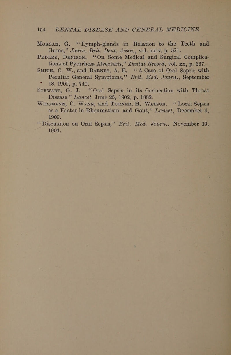 Moraan, G. ‘‘Lymph-glands in Relation to the Teeth andi Gums,” Journ. Brit. Dent. Assoc., vol. xxiv, p. 521. PEDLEY, Denison, ‘‘On Some Medical and Surgical Complica- tions of Pyorrheea Alveolaris,’’ Dental Record, vol. xx, p. 337. — SmitH, C. W.,and Barnes, A. EK. ‘‘ A Case of Oral Sepsis with Peculiar General Symptoms,’’ Brit. Med. Jowrn., September: *» 18; 1909, p.°740. Stewart, G. J. ‘Oral Sepsis in its Connection with Throat Disease,” Lancet, June 25, 1902, p. 1882. WIRGMANN, C. Wynn, and TurneR, H. Watson. ‘‘ Local Sepsis as a Factor in Rheumatism and Gout,’ Lancet, December 4, 1909. ‘*Discussion on Oral Sepsis,” Brit. Med. Journ., November 19, 1904.
