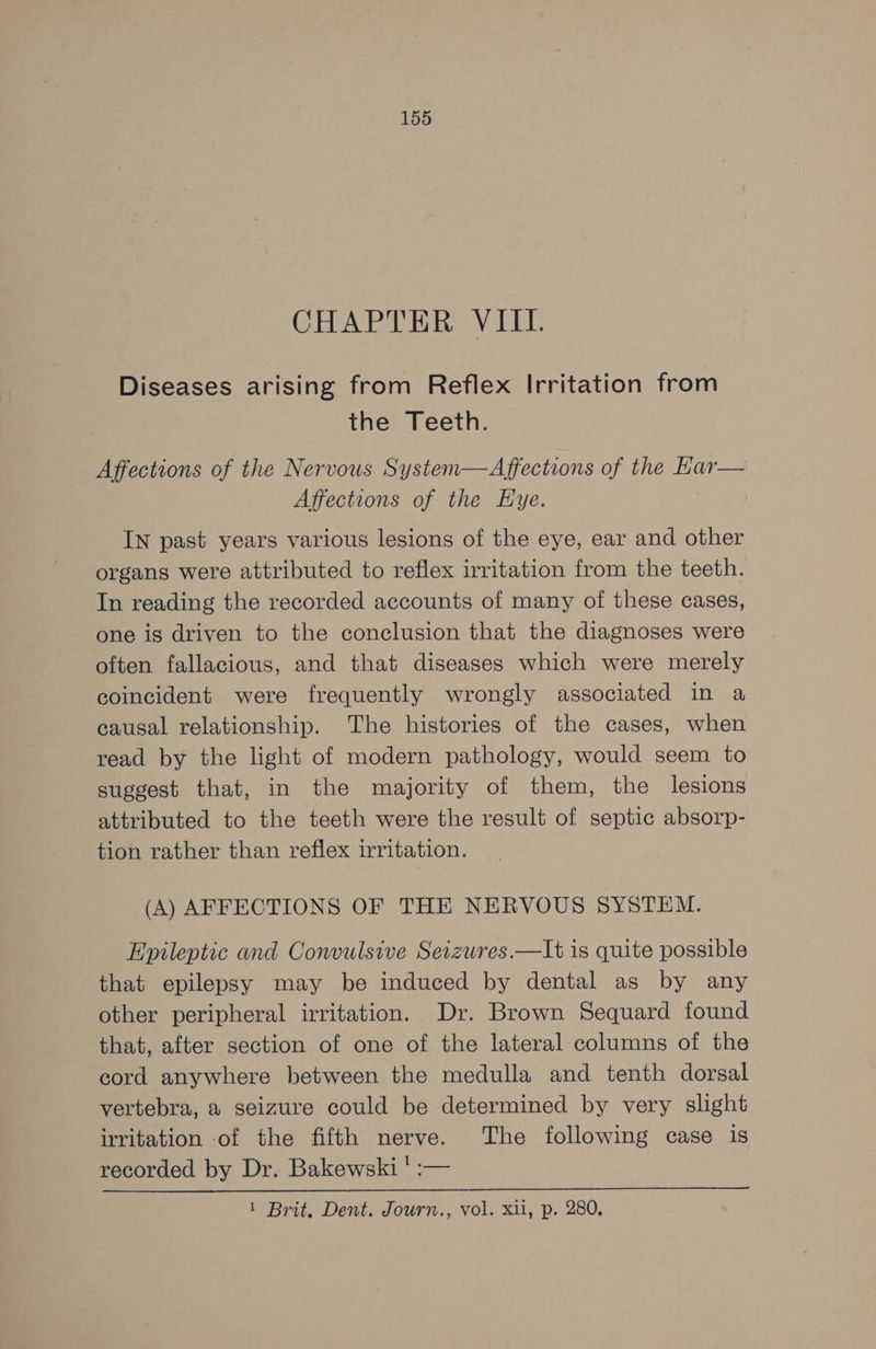 CHAPTER VIIL. Diseases arising from Reflex Irritation from the Teeth. Affections of the Nervous System—Affections of the Kar— Affections of the Hye. IN past years various lesions of the eye, ear and other organs were attributed to reflex irritation from the teeth. In reading the recorded accounts of many of these cases, one is driven to the conclusion that the diagnoses were often fallacious, and that diseases which were merely coincident were frequently wrongly associated in a causal relationship. The histories of the cases, when read by the light of modern pathology, would seem to suggest that, in the majority of them, the lesions attributed to the teeth were the result of septic absorp- tion rather than reflex irritation. (A) AFFECTIONS OF THE NERVOUS SYSTEM. Epileptic and Convulsive Seizures.—It is quite possible that epilepsy may be induced by dental as by any other peripheral irritation. Dr. Brown Sequard found that, after section of one of the lateral columns of the cord anywhere between the medulla and tenth dorsal vertebra, a seizure could be determined by very slight irritation of the fifth nerve. The following case is recorded by Dr. Bakewski ' :— 1 Brit. Dent. Journ., vol. xii, p. 280.