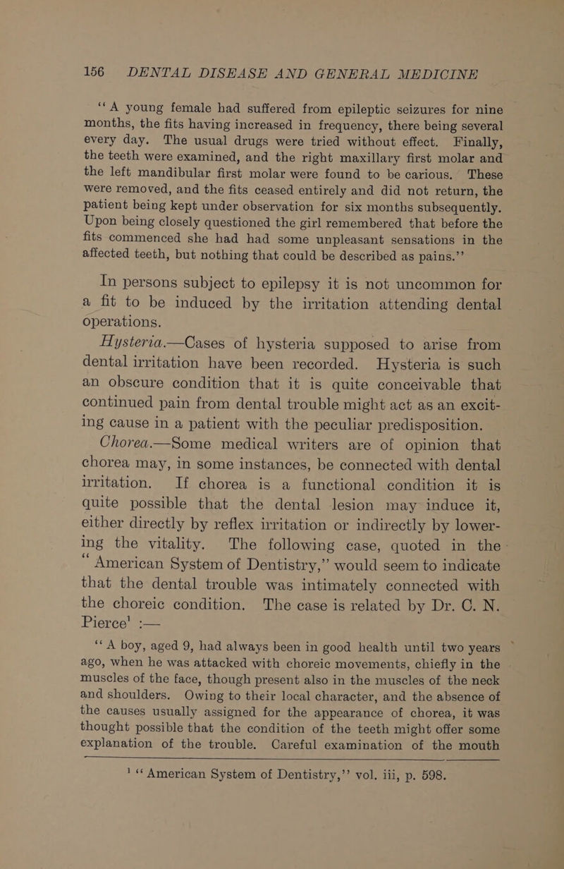 ‘““A young female had suffered from epileptic seizures for nine months, the fits having increased in frequency, there being several every day. The usual drugs were tried without effect. Finally, the teeth were examined, and the right maxillary first molar and the left mandibular first molar were found to be carious. These were removed, and the fits ceased entirely and did not return, the patient being kept under observation for six months subsequently. Upon being closely questioned the girl remembered that before the fits commenced she had had some unpleasant sensations in the affected teeth, but nothing that could be described as pains.”’ In persons subject to epilepsy it is not uncommon for a fit to be induced by the irritation attending dental operations. Hysteria.—Cases of hysteria supposed to arise from dental irritation have been recorded. Hysteria is such an obscure condition that it is quite conceivable that continued pain from dental trouble might act as an excit- ing cause in a patient with the peculiar predisposition. Chorea.—Some medical writers are of opinion that chorea may, in some instances, be connected with dental irritation. If chorea is a functional condition it is quite possible that the dental lesion may induce it, either directly by reflex irritation or indirectly by lower- ing the vitality. The following case, quoted in the- “ American System of Dentistry,’ would seem to indicate that the dental trouble was intimately connected with the choreic condition. The case is related by Dr. C. N. Pierce! :— ‘““A boy, aged 9, had always been in good health until two years ~ ago, when he was attacked with choreic movements, chiefly in the muscles of the face, though present also in the muscles of the neck and shoulders. Owing to their local character, and the absence of the causes usually assigned for the appearance of chorea, it was thought possible that the condition of the teeth might offer some explanation of the trouble. Careful examination of the mouth « American System of Dentistry,’’ vol. iii, p. 598.