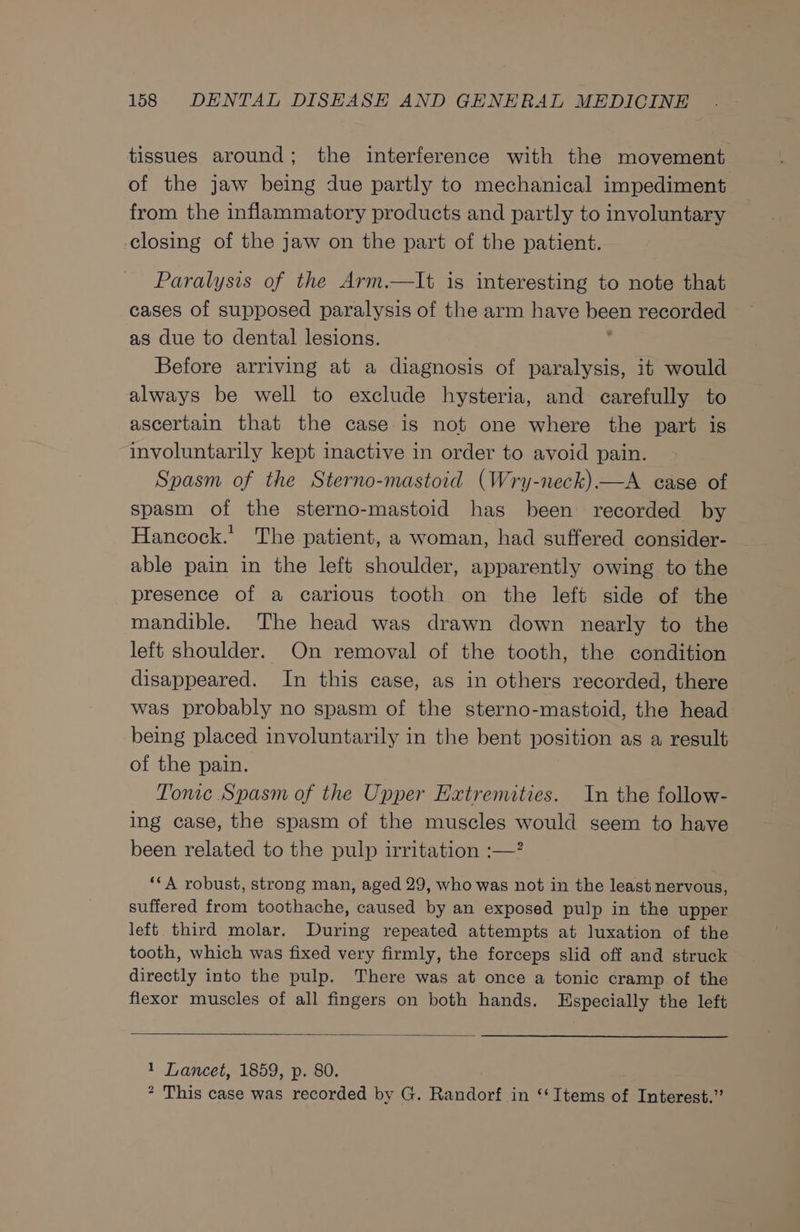 tissues around; the interference with the movement of the jaw being due partly to mechanical impediment from the inflammatory products and partly to involuntary closing of the jaw on the part of the patient. Paralysis of the Arm.—It is interesting to note that cases of supposed paralysis of the arm have been recorded as due to dental lesions. Before arriving at a diagnosis of paralysis, it would always be well to exclude hysteria, and carefully to ascertain that the case is not one where the part is involuntarily kept inactive in order to avoid pain. Spasm of the Sterno-mastoid (Wry-neck)—A case of spasm of the sterno-mastoid has been recorded by Hancock.’ The patient, a woman, had suffered consider- able pain in the left shoulder, apparently owing to the presence of a carious tooth on the left side of the mandible. The head was drawn down nearly to the left shoulder. On removal of the tooth, the condition disappeared. In this case, as in others recorded, there was probably no spasm of the sterno-mastoid, the head being placed involuntarily in the bent position as a result of the pain. Tonic Spasm of the Upper Extremities. In the follow- ing case, the spasm of the muscles would seem to have been related to the pulp irritation :—? ‘*A robust, strong man, aged 29, who was not in the least nervous, suffered from toothache, caused by an exposed pulp in the upper left third molar. During repeated attempts at luxation of the tooth, which was fixed very firmly, the forceps slid off and struck directly into the pulp. There was at once a tonic cramp of the flexor muscles of all fingers on both hands. Especially the left 1 Lancet, 1859, p. 80. * This case was recorded by G. Randorf in ‘‘ Items of Interest.”