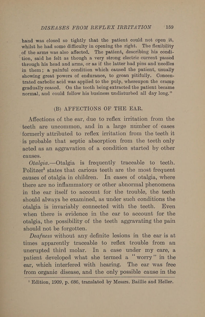 hand was closed so tightly that the patient could not open it, whilst he had some difficulty in opening the right. The flexibility of the arms was also affected, The patient, describing his condi- ‘tion, said he felt as though a very strong electric current passed through his head and arms, or as if the latter had pins and needles in them; a painful condition which caused the patient, usually showing great powers of endurance, to groan pitifully. Concen- trated carbolic acid was applied to the pulp, whereupon the cramp gradually ceased. On the tooth being extracted the patient became normal, and could follow his business undisturbed all day long.” (B) AFFECTIONS OF THE EAR. Affections of the ear, due to reflex irritation from the teeth are uncommon, and in a large number of ‘cases ‘formerly attributed to reflex irritation from the teeth it is probable that septic absorption from the teeth only acted as an aggravation of a condition started by other causes. Otalgia.—Otalgia is frequently traceable to teeth. Politzer’ states that carious teeth are the most frequent causes of otalgia in children. In cases of otalgia, where there are no inflammatory or other abnormal phenomena in the ear itself to account for the trouble, the teeth should always be examined, as under such conditions the otalgia is invariably connected with the teeth. Even when there is evidence in the ear to account for the otalgia, the possibility of the teeth aggravating the pain should not be forgotten. Deafness without any definite lesions in the ear is at times apparently traceable to reflex trouble from an unerupted third molar. In a case under my care, a patient developed what she termed a “ worry” in the ear, which interfered with hearing. The ear was free from organic disease, and the only possible cause in the ! Edition, 1909, p. 686, translated by Messrs. Baillie and Heller.