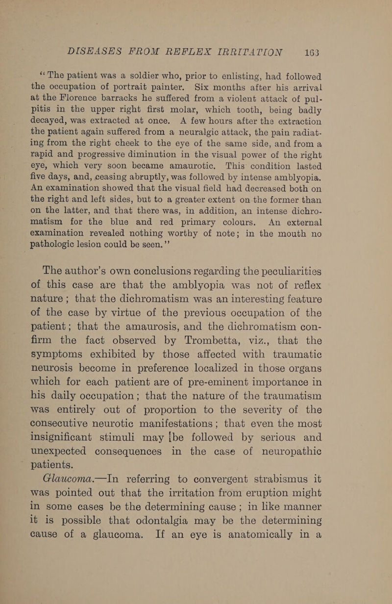 ‘The patient was a soldier who, prior to enlisting, had followed the occupation of portrait painter. Six months after his arrival at the Florence barracks he suffered from a violent attack of pul- pitis in the upper right first molar, which tooth, being badly decayed, was extracted at once. A few hours after the extraction the patient again suffered from a neuralgic attack, the pain radiat- ing from the right cheek to the eye of the same side, and from a rapid and progressive diminution in the visual power of the right eye, which very soon became amaurotic. This condition lasted five days, and, ceasing abruptly, was followed by intense amblyopia. An examination showed that the visual field had decreased both on the right and left sides, but to a greater extent on the former than on the latter, and that there was, in addition, an intense dichro- matism for the blue and red primary colours. An external examination revealed nothing worthy of note; in the mouth no pathologic lesion could be seen.’’ The author’s own conclusions regarding the peculiarities of this case are that the amblyopia was not of reflex nature ; that the dichromatism was an interesting feature of the case by virtue of the previous occupation of the patient; that the amaurosis, and the dichromatism con- firm the fact observed by Trombetta, viz., that the symptoms exhibited by those affected with traumatic neurosis become in preference localized in those organs which for each patient are of pre-eminent importance in his daily occupation; that the nature of the traumatism was entirely out of proportion to the severity of the consecutive neurotic manifestations; that even the most insignificant stimuli may {be followed by serious and unexpected consequences in the case of neuropathic patients. Glawcoma.—In referring to convergent strabismus it was pointed out that the irritation from eruption might in some cases be the determining cause; in like manner it is possible that odontalgia may be the determining cause of a glaucoma. If an eye is anatomically in a