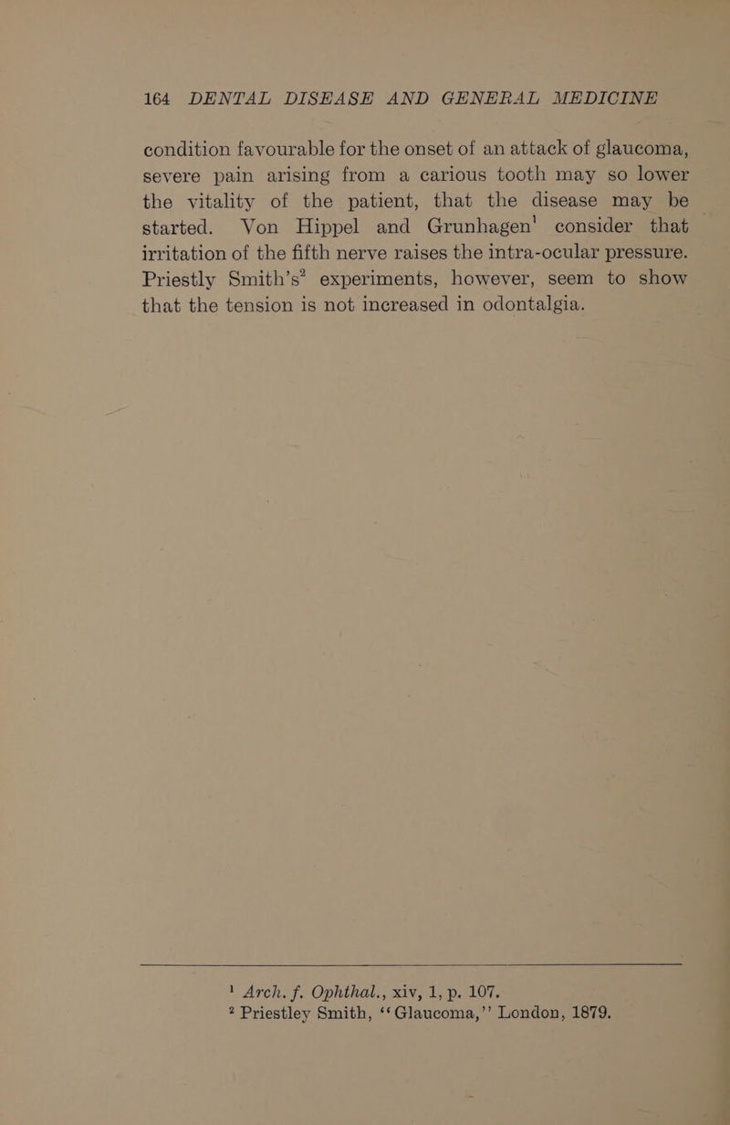condition favourable for the onset of an attack of glaucoma, severe pain arising from a carious tooth may so lower the vitality of the patient, that the disease may be started. Von Hippel and Grunhagen' consider that — irritation of the fifth nerve raises the intra-ocular pressure. Priestly Smith’s” experiments, however, seem to show that the tension is not increased in odontalgia. 1 Arch. f. Ophthal., xiv, 1, p. 107, 2 Priestley Smith, ‘‘Glaucoma,’’ London, 1879.