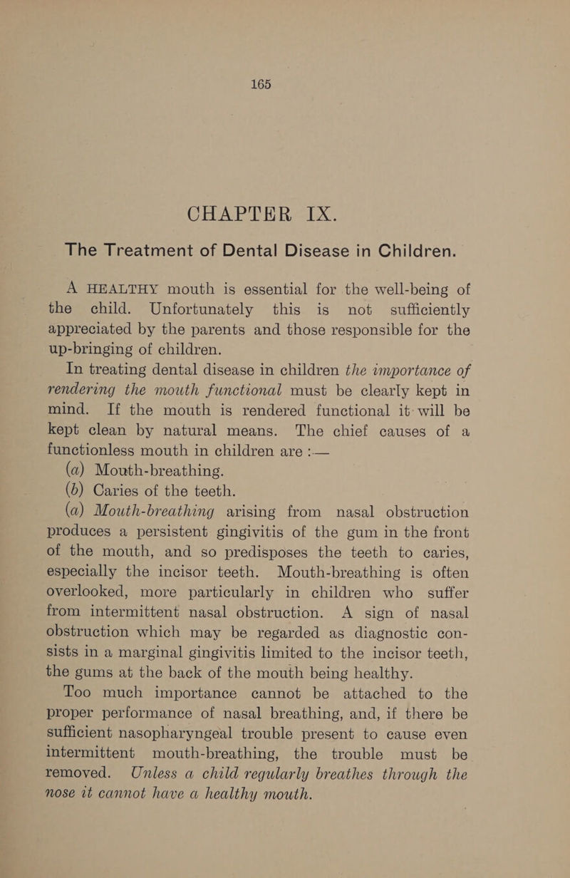 CHAPTER IX. The Treatment of Dental Disease in Children. A HEALTHY mouth is essential for the well-being of the child. Unfortunately this is not sufficiently appreciated by the parents and those responsible for the up-bringing of children. In treating dental disease in children the importance of rendering the mouth functional must be clearly kept in mind. If the mouth is rendered functional it will be kept clean by natural means. The chief causes of a functionless mouth in children are :— (a) Mouth-breathing. (b) Caries of the teeth. : (a) Mouth-breathing arising from nasal obstruction produces a persistent gingivitis of the gum in the front of the mouth, and so predisposes the teeth to caries, especially the incisor teeth. Mouth-breathing is often overlooked, more particularly in children who suffer from intermittent nasal obstruction. A sign of nasal obstruction which may be regarded as diagnostic con- sists in a marginal gingivitis limited to the incisor teeth, the gums at the back of the mouth being healthy. Too much importance cannot be attached to the proper performance of nasal breathing, and, if there be sufficient nasopharyngeal trouble present to cause even intermittent mouth-breathing, the trouble must be removed. Unless a child regularly breathes through the nose vt cannot have a healthy mouth.