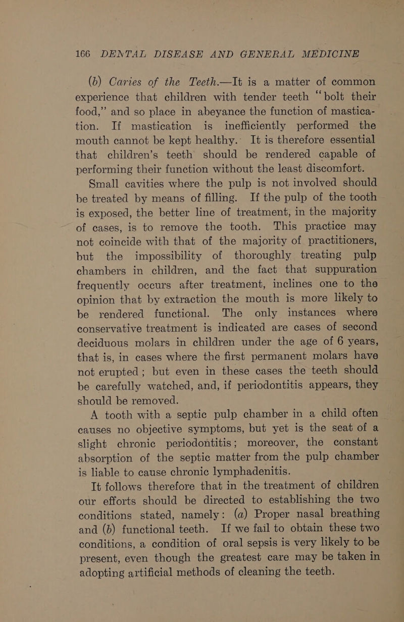 (b) Caries of the Teeth.—It is a matter of common experience that children with tender teeth “bolt their food,” and so place in abeyance the function of mastica- tion. If mastication is inefficiently performed the mouth cannot be kept healthy. It is therefore essential that children’s teeth should be rendered capable of performing their function without the least discomfort. Small cavities where the pulp is not involved should be treated by means of filling. If the pulp of the tooth is exposed, the better line of treatment, in the majority of cases, is to remove the tooth. This practice may not coincide with that of the majority of practitioners, but the impossibility of thoroughly treating pulp chambers in children, and the fact that suppuration frequently occurs after treatment, inclines one to the — opinion that by extraction the mouth is more likely to be rendered functional. The only instances where conservative treatment is indicated are cases of second deciduous molars in children under the age of 6 years, that is, in cases where the first permanent molars have not erupted; but even in these cases the teeth should be carefully watched, and, if periodontitis appears, they should be removed. A tooth with a septic pulp chamber in a child often causes no objective symptoms, but yet is the seat of a slight chronic periodontitis; moreover, the constant absorption of the septic matter from the pulp chamber is liable to cause chronic lymphadenitis. It follows therefore that in the treatment of children our efforts should be directed to establishing the two conditions stated, namely: (a) Proper nasal breathing and (b) functional teeth. If we fail to obtain these two conditions, a condition of oral sepsis is very likely to be present, even though the greatest care may be taken in adopting artificial methods of cleaning the teeth.