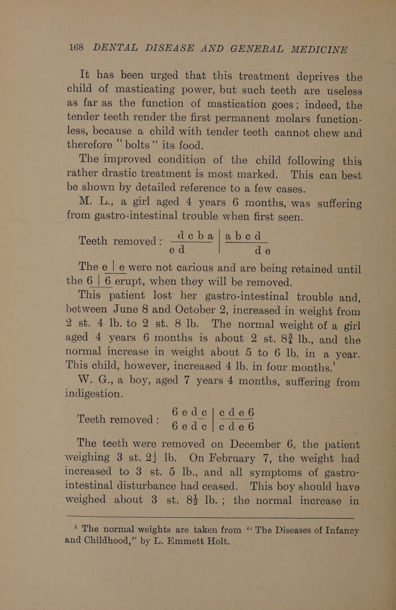 It has been urged that this treatment deprives the child of masticating power, but such teeth are useless as far as the function of mastication goes; indeed, the tender teeth render the first permanent molars function- less, because a child with tender teeth cannot chew and therefore “ bolts” its food. The improved condition of the child following this rather drastic treatment is most marked. This can best be shown by detailed reference to a few cases. M. L., a girl aged 4 years 6 months, was suffering from gastro-intestinal trouble when first seen. debaljabed ed de The e | e were not carious and are being retained until the 6 | 6 erupt, when they will be removed. This patient lost her gastro-intestinal trouble and, between June 8 and October 2, increased in weight from 2 st. 4 lb. to 2 st. 8 lb. The normal weight of a girl aged 4 years 6 months is about 2 st. 82 lb., and the normal increase in weight about 5 to 6 lb. in a year. This child, however, increased 4 lb. in four months.’ W. G., a boy, aged 7 years 4 months, suffering from indigestion. Teeth removed: 6ede|cde6 Teeth removed : ey ear ee: The teeth were removed on December 6, the patient weighing 3 st. 23 lb. On February 7, the weight had increased to 3 st. 5 lb., and all symptoms of gastro- intestinal disturbance had ceased. This boy should have weighed about 3 st. 8% lb.; the normal increase in * The normal weights are taken from ‘‘ The Diseases of Infancy and Childhood,” by L. Emmett Holt.