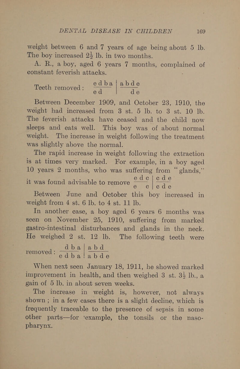 weight between 6 and 7 years of age being about 5 lb. The boy increased 25 lb. in two months. A. R., a boy, aged 6 years 7 months, complained of constant feverish attacks. Teeth removed: edbaj|abde ed de Between December 1909, and October 23, 1910, the weight had increased from 38 st. 5 lb. to 3 st. 10 Jb. The feverish attacks have ceased and the child now sleeps and eats well. This boy was of about normal weight. The increase in weight following the treatment was slightly above the normal. The rapid increase in weight following the extraction is at times very marked. For example, in a boy aged 10 years 2 months, who was suffering from “ glands,”’ : edc|cde’ it was found advisable to remove e c|lede Between June and October this boy increased in weight from 4 st. 6 lb. to 4 st. 11 lb. In another case, a boy aged 6 years 6 months was seen on November 25, 1910, suffering from marked gastro-intestinal disturbances and glands in the neck. He weighed 2 st. 12 lb. The following teeth were dba | abd eT dba lah de When next seen January 18, 1911, he showed marked improvement in health, and then weighed 3 st. 3% lb., a gain of 5 lb. in about seven weeks. The increase in weight is, however, not always shown ; in a few cases there is a slight decline, which is frequently traceable to the presence of sepsis in some other parts—for ‘example, the tonsils or the naso- pharynx.