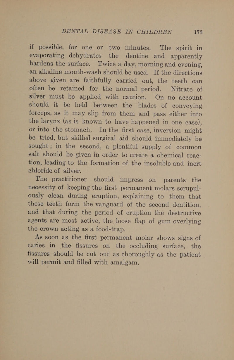 if possible, for one or two minutes. The spirit in evaporating dehydrates the dentine and apparently hardens the surface. Twice a day, morning and evening, -an alkaline mouth-wash should be used. If the directions above given are faithfully carried out, the teeth can often be retained for the normal period. Nitrate of silver must be applied with caution. On no account should it be held between the blades of conveying forceps, as it may slip from them and pass either into the larynx (as is known to have happened in one case), or into the stomach. In the first case, inversion might be tried, but skilled surgical aid should immediately be — sought ; in the second, a plentiful supply of common salt should be given in order to create a chemical reac- tion, leading to the formation of the insoluble and inert chloride of silver. The practitioner should impress on parents the necessity of keeping the first permanent molars scrupul- ously clean during eruption, explaining to them that these teeth form the vanguard of the second dentition, and that during the period of eruption the destructive agents are most active, the loose flap of gum overlying the crown acting as a food-trap. As soon as the first permanent molar shows signs of caries in the fissures on the occluding surface, the fissures should be cut out as thoroughly as the patient will permit and filled with amalgam.