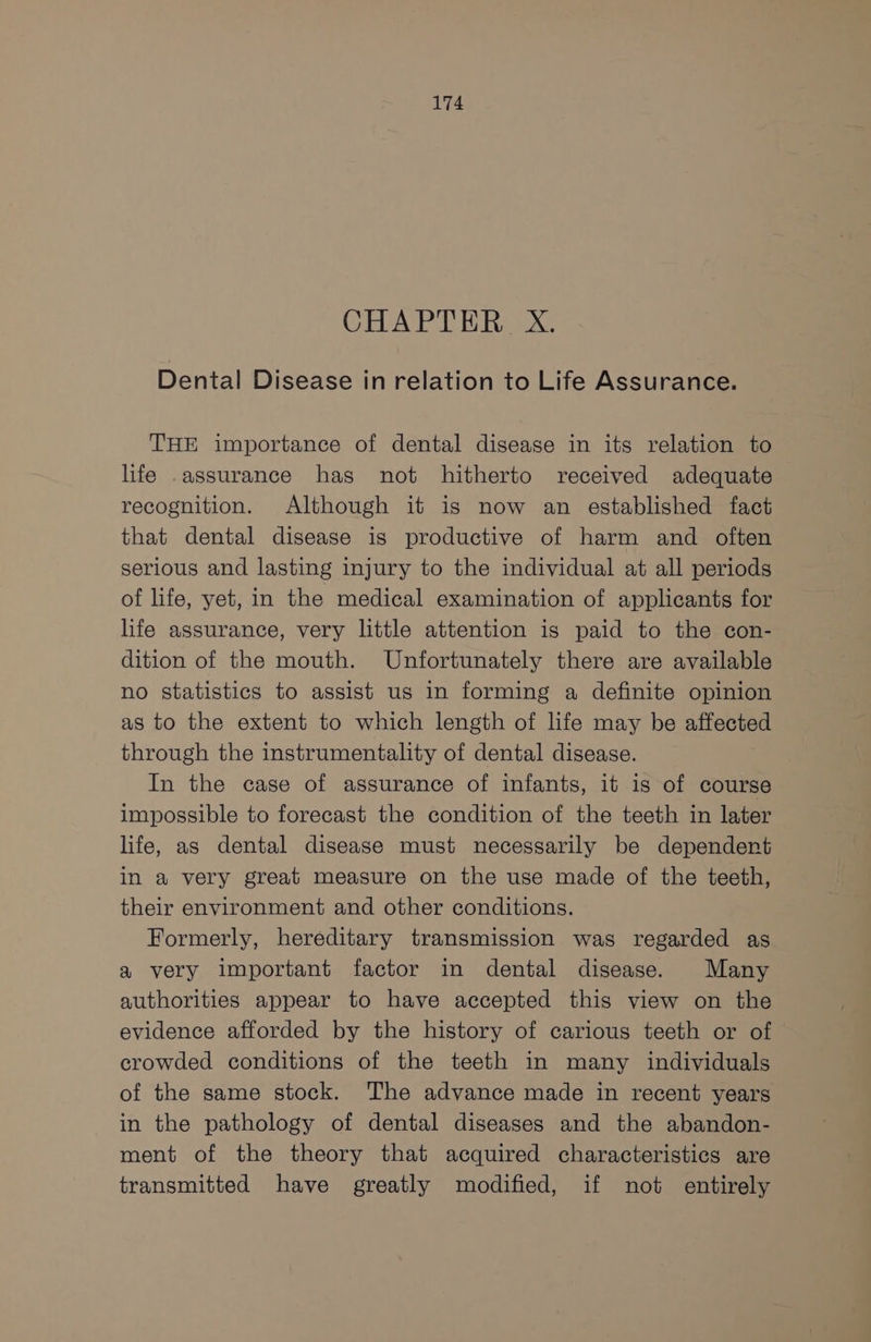 CHAPTER X. Dental Disease in relation to Life Assurance. THE importance of dental disease in its relation to life .assurance has not hitherto received adequate recognition. Although it is now an established fact that dental disease is productive of harm and often serious and lasting injury to the individual at all periods of life, yet, in the medical examination of applicants for life assurance, very little attention is paid to the con- dition of the mouth. Unfortunately there are available no statistics to assist us in forming a definite opinion as to the extent to which length of life may be affected through the instrumentality of dental disease. In the case of assurance of infants, it is of course impossible to forecast the condition of the teeth in later life, as dental disease must necessarily be dependent in a very great measure on the use made of the teeth, their environment and other conditions. Formerly, hereditary transmission was regarded as a very important factor in dental disease. Many authorities appear to have accepted this view on the evidence afforded by the history of carious teeth or of crowded conditions of the teeth in many individuals of the same stock. The advance made in recent years in the pathology of dental diseases and the abandon- ment of the theory that acquired characteristics are transmitted have greatly modified, if not entirely