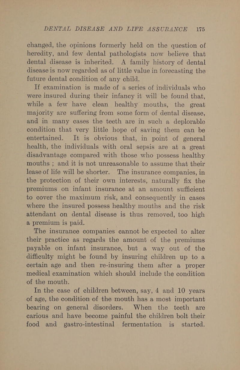 changed, the opinions formerly held on the question of heredity, and few dental pathologists now believe that dental disease is inherited. A family history of dental disease is now regarded as of little value in forecasting the future dental condition of any child. If examination is made of a series of individuals who were insured during their infancy it will be found that, while a few have clean healthy mouths, the great majority are suffering from some form of dental disease, and in many cases the teeth are in such a deplorable condition that very little hope of saving them can be entertained. It is obvious that, in point of general health, the individuals with oral sepsis are at a great disadvantage compared with those who possess healthy mouths ; and it is not unreasonable to assume that their lease of life will be shorter. The insurance companies, in the protection of their own interests, naturally fix the premiums on infant insurance at an amount sufficient to cover the maximum risk, and consequently in cases where the insured possess healthy mouths and the risk attendant on dental disease is thus removed, too high a premium is paid. The insurance companies cannot be expected to alter their practice as regards the amount of the premiums payable on infant insurance, but a way out of the difficulty might be found by insuring children up to a certain age and then re-insuring them after a proper medical examination which should include the condition of the mouth. In the case of children between, say, 4 and 10 years of age, the condition of the mouth has a most important bearing on general disorders. When the teeth are carious and have become painful the children bolt their food and gastro-intestinal fermentation is started.