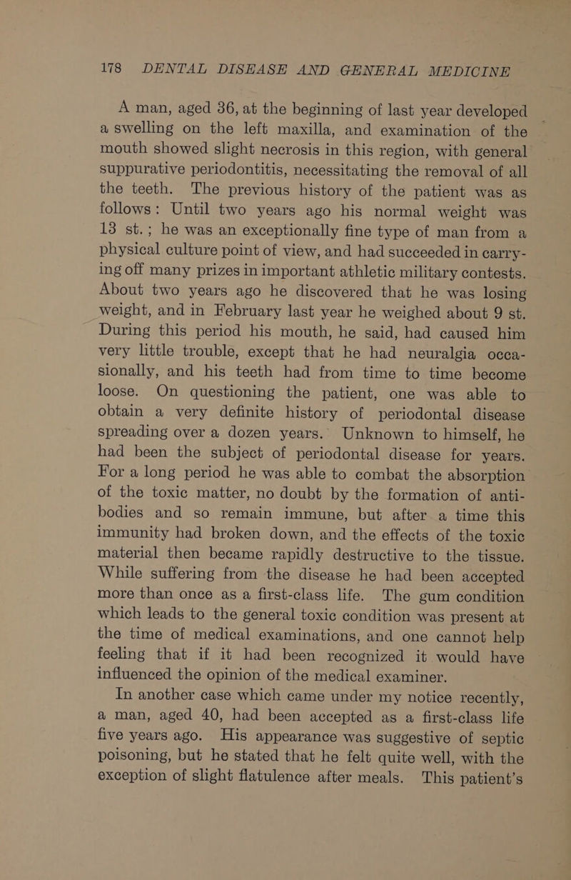 A man, aged 36, at the beginning of last year developed a swelling on the left maxilla, and examination of the mouth showed slight necrosis in this region, with general suppurative periodontitis, necessitating the removal of all the teeth. The previous history of the patient was as follows: Until two years ago his normal weight was 13 st.; he was an exceptionally fine type of man from a physical culture point of view, and had succeeded in carry - ing off many prizes in important athletic military contests. About two years ago he discovered that he was losing weight, and in February last year he weighed about 9 st. During this period his mouth, he said, had caused him very little trouble, except that he had neuralgia occa- sionally, and his teeth had from time to time become loose. On questioning the patient, one was able to obtain a very definite history of periodontal disease spreading over a dozen years. Unknown to himself, he had been the subject of periodontal disease for years. For a long period he was able to combat the absorption of the toxic matter, no doubt by the formation of anti- bodies and so remain immune, but after a time this immunity had broken down, and the effects of the toxic material then became rapidly destructive to the tissue. While suffering from the disease he had been accepted more than once as a first-class life. The gum condition which leads to the general toxic condition was present at the time of medical examinations, and one cannot help feeling that if it had been recognized it would have influenced the opinion of the medical examiner. In another case which came under my notice recently, a man, aged 40, had been accepted as a first-class life five years ago. His appearance was suggestive of septic poisoning, but he stated that he felt quite well, with the exception of slight flatulence after meals. This patient’s