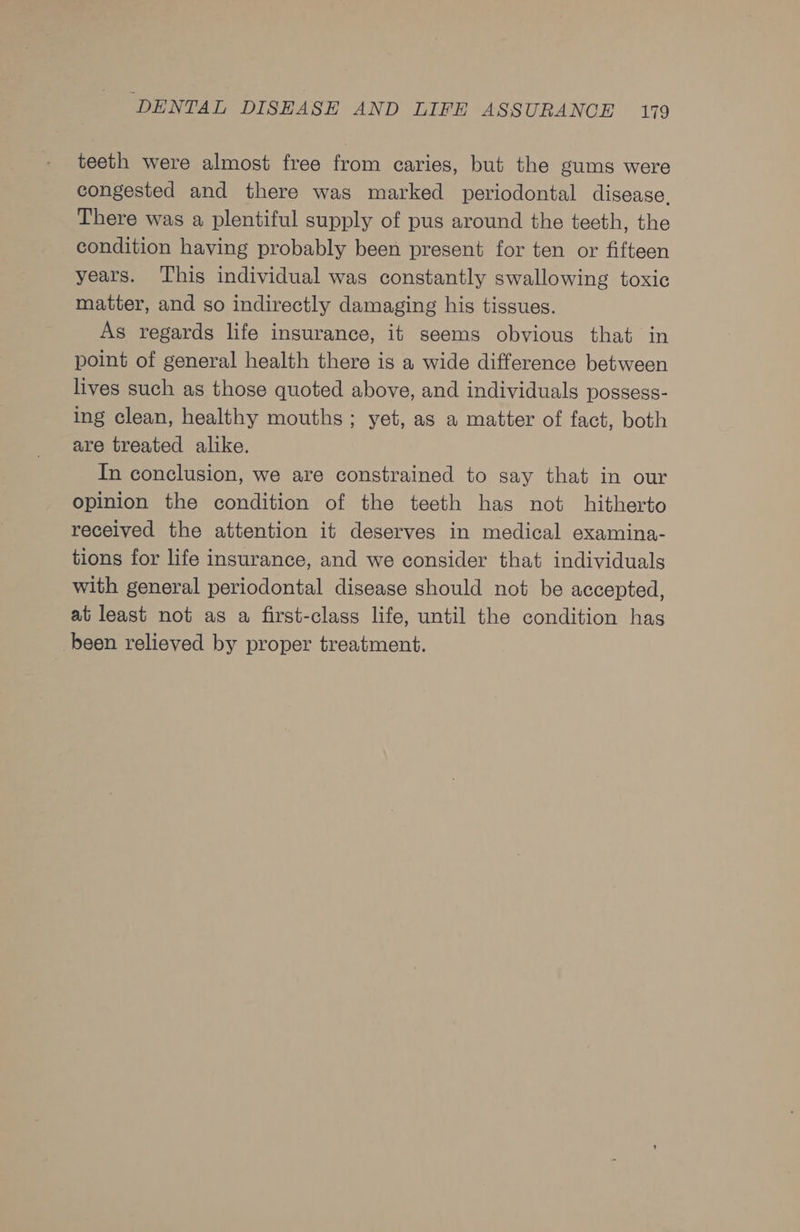 teeth were almost free from caries, but the gums were congested and there was marked periodontal disease. There was a plentiful supply of pus around the teeth, the condition having probably been present for ten or fifteen years. This individual was constantly swallowing toxic matter, and so indirectly damaging his tissues. As regards life insurance, it seems obvious that in point of general health there is a wide difference between lives such as those quoted above, and individuals possess- ing clean, healthy mouths ; yet, as a matter of fact, both are treated alike. In conclusion, we are constrained to say that in our opinion the condition of the teeth has not hitherto received the attention it deserves in medical examina- tions for life insurance, and we consider that individuals with general periodontal disease should not be accepted, at least not as a first-class life, until the condition has been relieved by proper treatment.