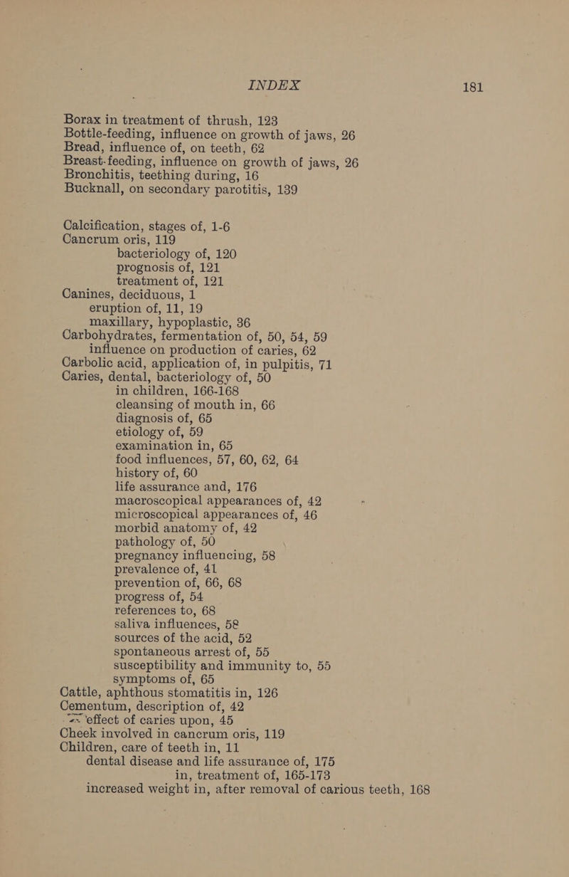 Borax in treatment of thrush, 123 Bottle-feeding, influence on growth of jaws, 26 Bread, influence of, on teeth, 62 Breast-feeding, influence on growth of jaws, 26 Bronchitis, teething during, 16 Bucknall, on secondary parotitis, 139 Calcification, stages of, 1-6 Cancrum oris, 119 bacteriology of, 120 prognosis of, 121 treatment of, 121 Canines, deciduous, 1 eruption of, 11, 19 maxillary, hypoplastic, 36 Carbohydrates, fermentation of, 50, 54, 59 influence on production of caries, 62 Carbolic acid, application of, in pulpitis, 71 Caries, dental, bacteriology of, 50 in children, 166-168 cleansing of mouth in, 66 diagnosis of, 65 etiology of, 59 examination in, 65 food influences, 57, 60, 62, 64 history of, 60 life assurance and, 176 macroscopical appearances of, 42 microscopical appearances of, 46 morbid anatomy of, 42 pathology of, 50 pregnancy influencing, 58 prevalence of, 41 prevention of, 66, 68 progress of, 54 references to, 68 saliva influences, 58 sources of the acid, 52 spontaneous arrest of, 55 susceptibility and immunity to, 55 symptoms of, 65 Cattle, aphthous stomatitis in, 126 Cementum, description of, 42 «= ‘effect of caries upon, 45 Cheek involved in cancrum oris, 119 Children, care of teeth in, 11 dental disease and life assurance of, 175 in, treatment of, 165-173