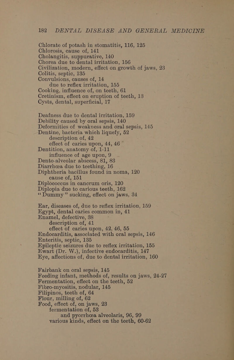 Chlorate of potash in stomatitis, 116, 125 Chlorosis, cause of, 141 Cholangitis, suppurative, 140 Chorea due to dental irritation, 156 Civilization, modern, effect on growth of jaws, 23 Colitis, septic, 135 Convulsions, causes of, 14 due to reflex irritation, 155 Cooking, influence of, on teeth, 61 Cretinism, effect on eruption of teeth, 13 Cysts, dental, superficial, 17 Deafness due to dental irritation, 159 Debility caused by oral sepsis, 140 Deformities of weakness and oral sepsis, 145 Dentine, bacteria which liquefy, 52 description of, 42 effect of caries upon, 44, 46 © Dentition, anatomy of, 1-11 influence of age upon, 9 Dento-alveolar abscess, 81, 83 Diarrhoea due to teething, 16 Diphtheria bacillus found in noma, 120 cause of, 151 Diplococcus in cancrum oris, 120 Diplopia due to carious teeth, 162 ‘Dummy ” sucking, effect on jaws, 34 Ear, diseases of, due to reflex irritation, 159 Egypt, dental caries common in, 41 Enamel, defective, 38 description of, 41 effect of caries upon, 42, 46, 55 Endocarditis, associated with oral sepsis, 146 Enteritis, septic, 135 Epileptic seizures due to reflex irritation, 155 Ewart (Dr. W.), infective endocarditis, 147 Eye, affections of, due to dental irritation, 160 Fairbank on oral sepsis, 145 Feeding infant, methods of, results on jaws, 24-27 Fermentation, effect on the teeth, 52 Fibro-myositis, nodular, 145 Filipinos, teeth of, 64 Flour, milling of, 62 Food, effect of, on jaws, 23 fermentation of, 53 and pyorrheea alveolaris, 96, 99 various kinds, effect on the teeth, 60-62