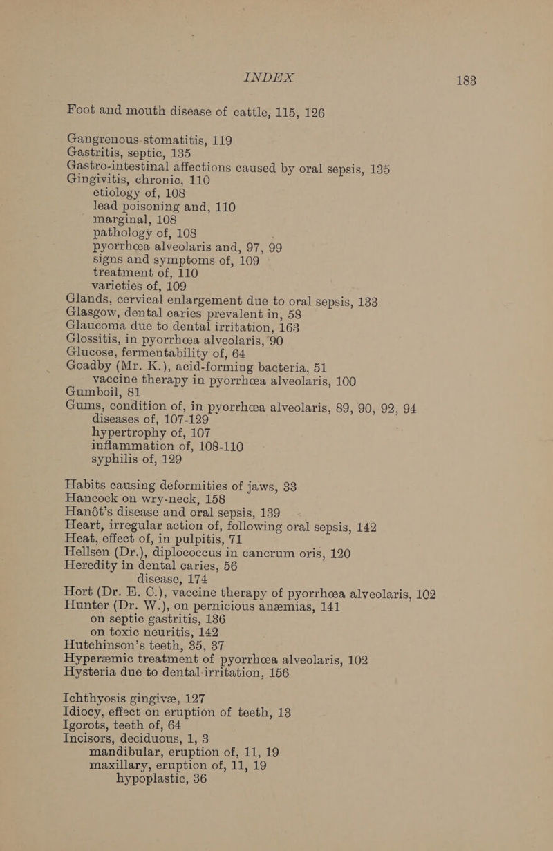 Foot and mouth disease of cattle, 115, 126 Gangrenous stomatitis, 119 Gastritis, septic, 135 Gastro-intestinal affections caused by oral sepsis, 135 Gingivitis, chronic, 110 etiology of, 108 lead poisoning and, 110 marginal, 108 pathology of, 108 , pyorrhea alveolaris and, 97, 99 signs and symptoms of, 109 treatment of, 110 varieties of, 109 Glands, cervical enlargement due to oral sepsis, 133 Glasgow, dental caries prevalent in, 58 Glaucoma due to dental irritation, 163 Glossitis, in pyorrhoea alveolaris, 90 Glucose, fermentability of, 64 Goadby (Mr. K.), acid-forming bacteria, 51 vaccine therapy in pyorrhcea alveolaris, 100 Gumboil, 81 Gums, condition of, in pyorrhcea alveolaris, 89, 90, 92, 94 diseases of, 107-129 hypertrophy of, 107 inflammation of, 108-110 syphilis of, 129 Habits causing deformities of jaws, 33 Hancock on wry-neck, 158 Han6t’s disease and oral sepsis, 139 Heart, irregular action of, following oral sepsis, 142 Heat, effect of, in pulpitis, 71 | Hellsen (Dr.), diplococcus in cancrum oris, 120 Heredity in dental caries, 56 disease, 174 Hort (Dr. E. C.), vaccine therapy of pyorrhea alveolaris, 102 Hunter (Dr. W.), on pernicious anemias, 141 on septic gastritis, 136 on toxic neuritis, 142 Hutchinson’s teeth, 35, 37 Hyperemic treatment of pyorrhoea alveolaris, 102 Hysteria due to dental-irritation, 156 Ichthyosis gingive, 127 Idiocy, effect on eruption of teeth, 13 Igorots, teeth of, 64 Incisors, deciduous, 1, 3 mandibular, eruption of, 11, 19 maxillary, eruption of, 11, 19 hypoplastic, 36