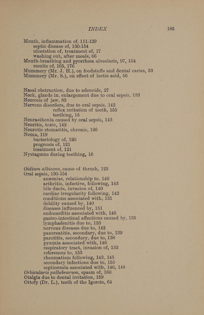 Mouth, inflammation of, 111-129 ' septic disease of, 130-154 ulceration of, treatment of, 17 washing out, after meals, 66 Mouth-breathing and pyorrhoea alveolaris, 97, 104 results of, 165, 176 Mummery (Mr. J. H.), on foodstuffs and dental caries, 53 Mummery (Mr. 8.), on effect of lactic acid, 56 Nasal obstruction, due to adenoids, 27 Neck, glands in, enlargement due to oral sepsis, 133 Necrosis of jaw, 83 Nervous disorders, due to oral sepsis, 142 reflex irritation of teeth, 155 teething, 15 Neurasthenia caused by oral sepsis, 143 Neuritis, toxic, 142 Neurotic stomatitis, chronic, 126 Noma, 119 bacteriology of, 120 prognosis of, 121 treatment of, 121 Nystagmus during teething, 16 Oidiwm albicans, cause of thrush, 123 Oral sepsis, 130-154 aneemias, relationship to, 140 arthritis, infective, following, 143 bile ducts, invasion of, 140 cardiac irregularity following, 142 conditions associated with, 131 debility caused by, 140 diseases influenced by, 151 endocarditis associated with, 146 gastro-intestinal affections caused by, 135 lymphadenitis due to, 133 nervous diseases due to, 142 pancreatitis, secondary, due to, 139 parotitis, secondary, due to, 138 pyzemia associated with, 146 respiratory tract, invasion of, 132 references to, 153 rheumatism following, 143, 145 secondary infections due to, 155 septicemia associated with, 146, 148 Orbicularis palbebrarum, spasm of, 160 Otalgia due to dental irritation, 159 Ottofy (Dr. L.), teeth of the Igorots, 64