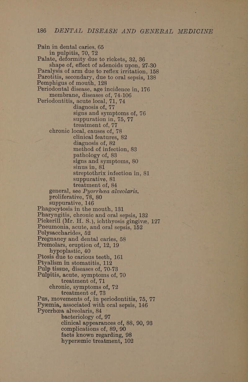 Pain in dental caries, 65 in pulpitis, 70, 72 Palate, deformity due to rickets, 32, 36 shape of, effect of adenoids upon, 27-30 Paralysis of arm due to reflex irritation, 158 Parotitis, secondary, due to oral sepsis, 138 Pemphigus of mouth, 128 Periodontal disease, age incidence in, 176 membrane, diseases of, 74-106 Periodontitis, acute local, 71, 74 diagnosis of, 77 signs and symptoms of, 76 suppuration in, 75, 77 treatment of, 77 chronic local, causes of, 78 clinical features, 82 diagnosis of, 82 method of infection, 83 pathology of, 83 signs and symptoms, 80 sinus in, 81 streptothrix infection in, 81 suppurative, 81 treatment of, 84 general, see Pyorrhea alveolaris. proliferative, 78, 80 suppurative, 146 Phagocytosis in the mouth, 131 Pharyngitis, chronic and oral sepsis, 132 Pickerill (Mr. H. S.), ichthyosis gingive, 127 Pneumonia, acute, and oral sepsis, 152 Polysaccharides, 52 Pregnancy and dental caries, 58 Premolars, eruption of, 12, 19 hypoplastic, 40 Ptosis due to carious teeth, 161 Ptyalism in stomatitis, 112 Pulp tissue, diseases of, 70-73 Pulpitis, acute, symptoms of, 70 treatment of, 71 chronic, symptoms of, 72 treatment of, 73 Pus, movements of, in periodontitis, 75, 77 Pyeemia, associated with oral sepsis, 146 Pyorrhcea alveolaris, 84 - bacteriology of, 97 clinical appearances of, 88, 90, 93 complications of, 89, 90 facts known regarding, 98 hyperemic treatment, 102