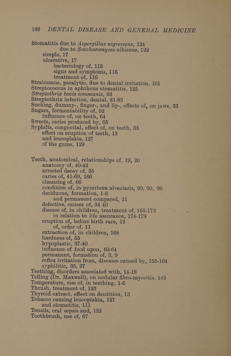 Stomatitis due to Aspergillus nigrescens, 124 due to Saccharomyces albicans, 122 simple, 17 ulcerative, 17 bacteriology of, 115 signs and symptoms, 116 treatment of, 116 Strabismus, paralytic, due to dental irritation, 161 Streptococcus in aphthous stomatitis, 125 Streptothria bovis communis, 83 Streptothrix infection, dental, 81-83 Sucking, dummy., finger-, and lip-, effects of, on jaws, 33 Sugars, fermentability of, 52 influence of, on teeth, 64 Sweets, caries produced by, 65 Syphilis, congenital, effect of, on teeth, 35 effect on eruption of teeth, 13 and leucoplakia, 127 of the gums, 129 Teeth, anatomical, relationships of, 19, 20 anatomy of, 40-42 arrested decay of, 55 caries of, 41-69, 166 cleansing of, 66 condition of, in pyorrheea alveolaris, 89, 90, 96 deciduous, formation, 1-6 and permanent compared, 21 defective, causes of, 34 40 disease of, in children, treatment of, 165-173 in relation to life assurance, 174-179 eruption of, before birth rare, 12 of, order of, 11 extraction of, in children, 168 hardness of, 55 hypoplastic, 37-40 influence of food upon, 60-64 permanent, formation of, 3, 9 reflex irritation from, diseases caused by, 155-164 syphilitic, 35, 37 Teething, disorders associated with, 14-18 Telling (Dr. Maxwell), on nodular fibro-myositis, 145 Temperature, rise of, in teething, 1-6 Thrush, treatment of, 123 Thyroid extract, effect on dentition, 13 Tobacco causing leucoplakia, 127 and stomatitis, 111 Tonsils, oral sepsis and, 132 Toothbrush, use of, 67