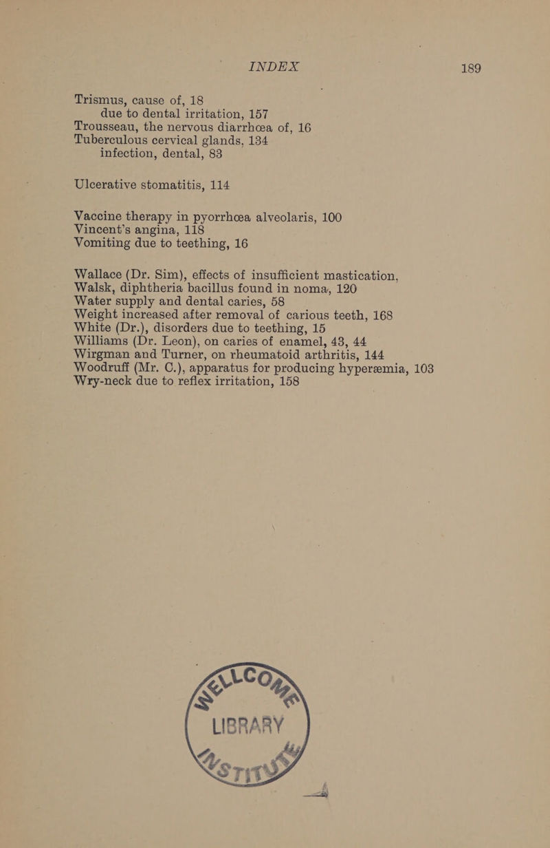 Trismus, cause of, 18 due to dental irritation, 157 Trousseau, the nervous diarrhcea of, 16 Tuberculous cervical glands, 134 infection, dental, 83 Ulcerative stomatitis, 114 Vaccine therapy in pyorrhoea alveolaris, 100 Vincent’s angina, 118 Vomiting due to teething, 16 Wallace (Dr. Sim), effects of insufficient mastication, Walsk, diphtheria bacillus found in noma, 120 Water supply and dental caries, 58 Weight increased after removal of carious teeth, 168 White (Dr.), disorders due to teething, 15 Williams (Dr. Leon), on caries of enamel, 48, 44 Wirgman and Turner, on rheumatoid arthritis, 144 Woodruff (Mr. C.), apparatus for producing hyperemia, 103 Wry-neck due to reflex irritation, 158 | LLCO Ke ES LIBRARY Ly @ STiTV ,