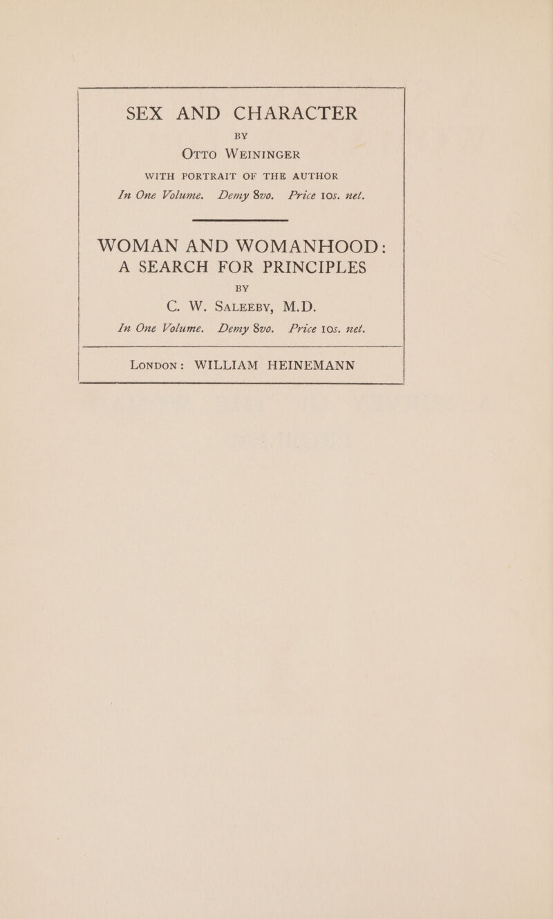 SEX AND CHARACTER BY OTTO WEININGER WITH PORTRAIT OF THE AUTHOR In One Volume. Demy 8vo. Price tos. net. WOMAN AND WOMANHOOD: A SEARCH FOR PRINCIPLES BY C. W. SALEEBY, M.D. In One Volume. Demy 8vo. Price tos. nel.