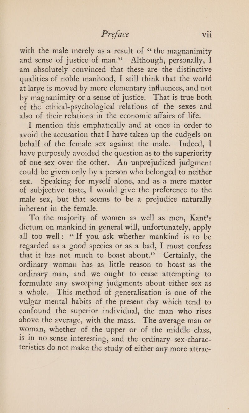 with the male merely as a result of “the magnanimity and sense of justice of man.” Although, personally, I am absolutely convinced that these are the distinctive qualities of noble manhood, I still think that the world at large is moved by more elementary influences, and not by magnanimity or a sense of justice. That is true both of the ethical-psychological relations of the sexes and also of their relations in the economic affairs of life. I mention this emphatically and at once in order to avoid the accusation that I have taken up the cudgels on behalf of the female sex against the male. Indeed, I have purposely avoided the question as to the superiority of one sex over the other. An unprejudiced judgment could be given only by a person who belonged to neither sex. Speaking for myself alone, and as a mere matter of subjective taste, I would give the preference to the male sex, but that seems to be a prejudice naturally inherent in the female. To the majority of women as well as men, Kant’s dictum on mankind in general will, unfortunately, apply all too well: “If you ask whether mankind is to be regarded as a good species or as a bad, I must confess that it has not much to boast about.” Certainly, the ordinary woman has as little reason to boast as the ordinary man, and we ought to cease attempting to formulate any sweeping judgments about either sex as a whole. This method of generalisation is one of the vulgar mental habits of the present day which tend to confound the superior individual, the man who rises above the average, with the mass. The average man or woman, whether of the upper or of the middle class, Is in no sense interesting, and the ordinary sex-charac- teristics do not make the study of either any more attrac-