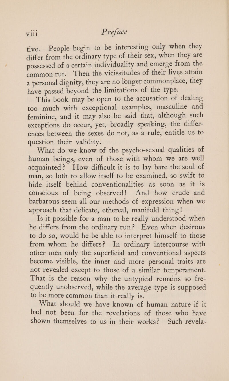 tive. People begin to be interesting only when they differ from the ordinary type of their sex, when they are possessed of a certain individuality and emerge from the common rut. Then the vicissitudes of their lives attain a personal dignity, they are no longer commonplace, they have passed beyond the limitations of the type. This book may be open to the accusation of dealing too much with exceptional examples, masculine and feminine, and it may also be said that, although such exceptions do occur, yet, broadly speaking, the differ- ences between the sexes do not, as a rule, entitle us to question their validity. What do we know of the psycho-sexual qualities of human beings, even of those with whom we are well acquainted? How difficult it is to lay bare the soul of man, so loth to allow itself to be examined, so swift to hide itself behind conventionalities as soon as it 1s conscious of being observed! And how crude and barbarous seem all our methods of expression when we approach that delicate, ethereal, manifold thing! Is it possible for a man to be really understood when he differs from the ordinary run? Even when desirous to do so, would he be able to interpret himself to those from whom he differs? In ordinary intercourse with other men only the superficial and conventional aspects become visible, the inner and more personal traits are not revealed except to those of a similar temperament. That is the reason why the untypical remains so fre- quently unobserved, while the average type is supposed to be more common than it really is. What should we have known of human nature if it had not been for the revelations of those who have shown themselves to us in their works? Such revela-