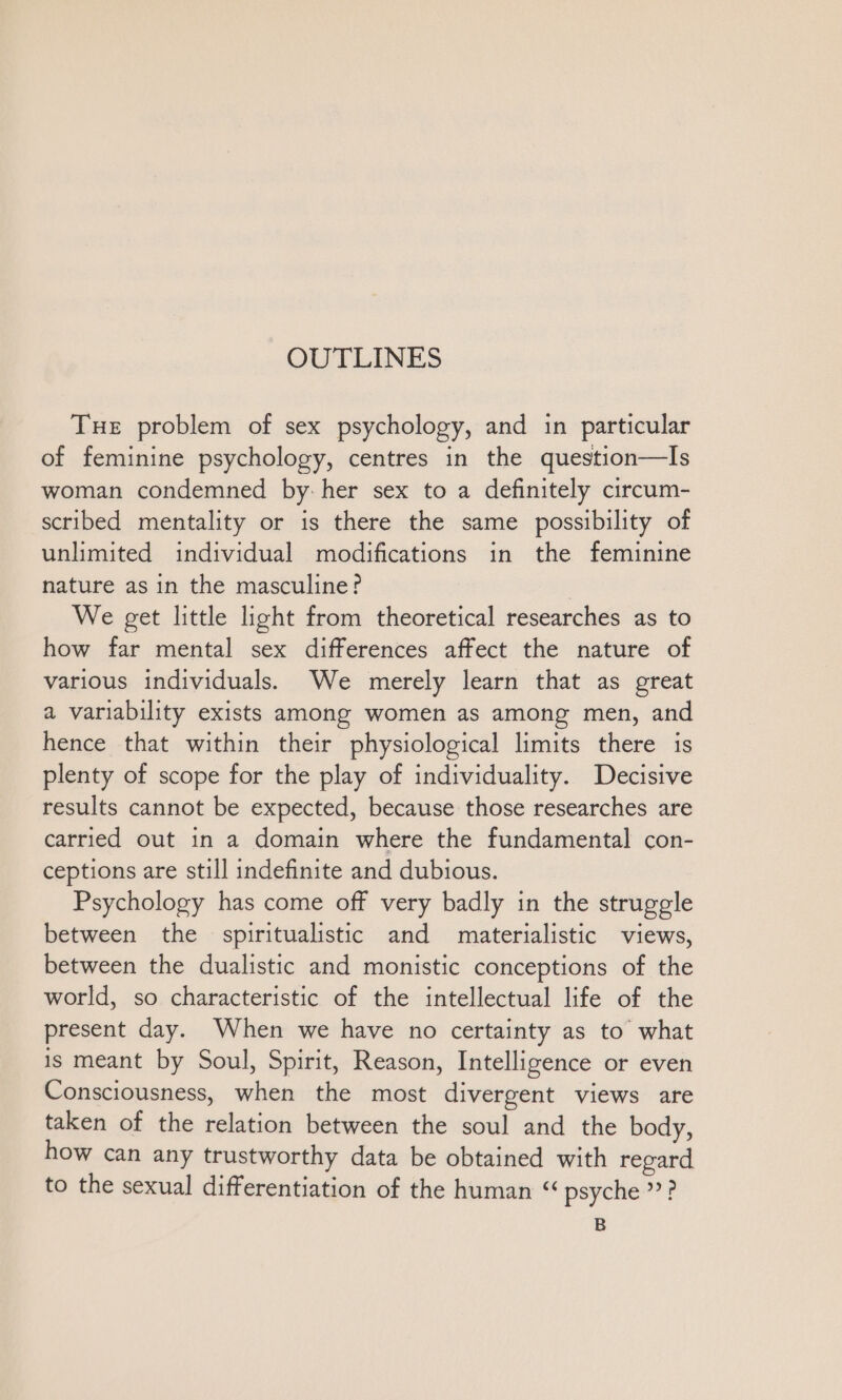 Tue problem of sex psychology, and in particular of feminine psychology, centres in the question—Is woman condemned by. her sex to a definitely circum- scribed mentality or is there the same possibility of unlimited individual modifications in the feminine nature as ın the masculine? | We get little light from theoretical researches as to how far mental sex differences affect the nature of various individuals. We merely learn that as great a variability exists among women as among men, and hence that within their physiological limits there is plenty of scope for the play of individuality. Decisive results cannot be expected, because those researches are carried out in a domain where the fundamental con- ceptions are still indefinite and dubious. Psychology has come off very badly in the struggle between the spiritualistic and materialistic views, between the dualistic and monistic conceptions of the world, so characteristic of the intellectual life of the present day. When we have no certainty as to what is meant by Soul, Spirit, Reason, Intelligence or even Consciousness, when the most divergent views are taken of the relation between the soul and the body, how can any trustworthy data be obtained with regard to the sexual differentiation of the human “ psyche”? B