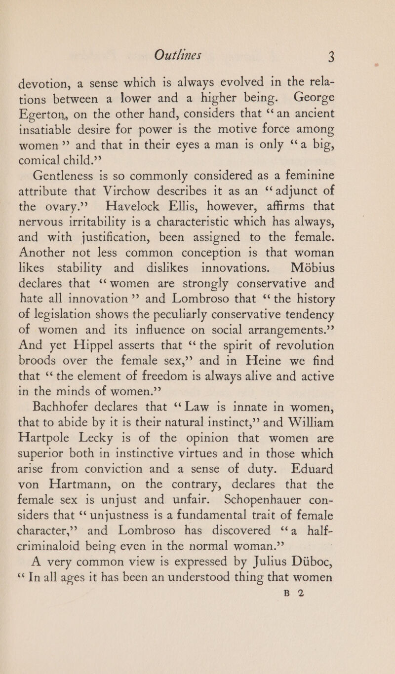 devotion, a sense which is always evolved in the rela- tions between a lower and a higher being. George Egerton, on the other hand, considers that “an ancient insatiable desire for power is the motive force among women”? and that in their eyes a man is only “a big, comical child.” Gentleness is so commonly considered as a feminine attribute that Virchow describes it as an ‘‘adjunct of the ovary.’ Havelock Ellis, however, affirms that nervous irritability is a characteristic which has always, and with justification, been assigned to the female. Another not less common conception is that woman likes stability and dislikes innovations. Möbius declares that ‘‘women are strongly conservative and hate all innovation”? and Lombroso that ‘the history of legislation shows the peculiarly conservative tendency of women and its influence on social arrangements.” And yet Hippel asserts that ‘the spirit of revolution broods over the female sex,” and in Heine we find that ‘‘ the element of freedom is always alive and active in the minds of women.” Bachhofer declares that ‘‘ Law is innate in women, that to abide by it is their natural instinct,? and William Hartpole Lecky is of the opinion that women are superior both in instinctive virtues and in those which arise from conviction and a sense of duty. Eduard von Hartmann, on the contrary, declares that the female sex is unjust and unfair. Schopenhauer con- siders that ‘‘ unjustness is a fundamental trait of female character,” and Lombroso has discovered “a half- criminaloid being even in the normal woman.” A very common view is expressed by Julius Diiboc, “In all ages it has been an understood thing that women B 2