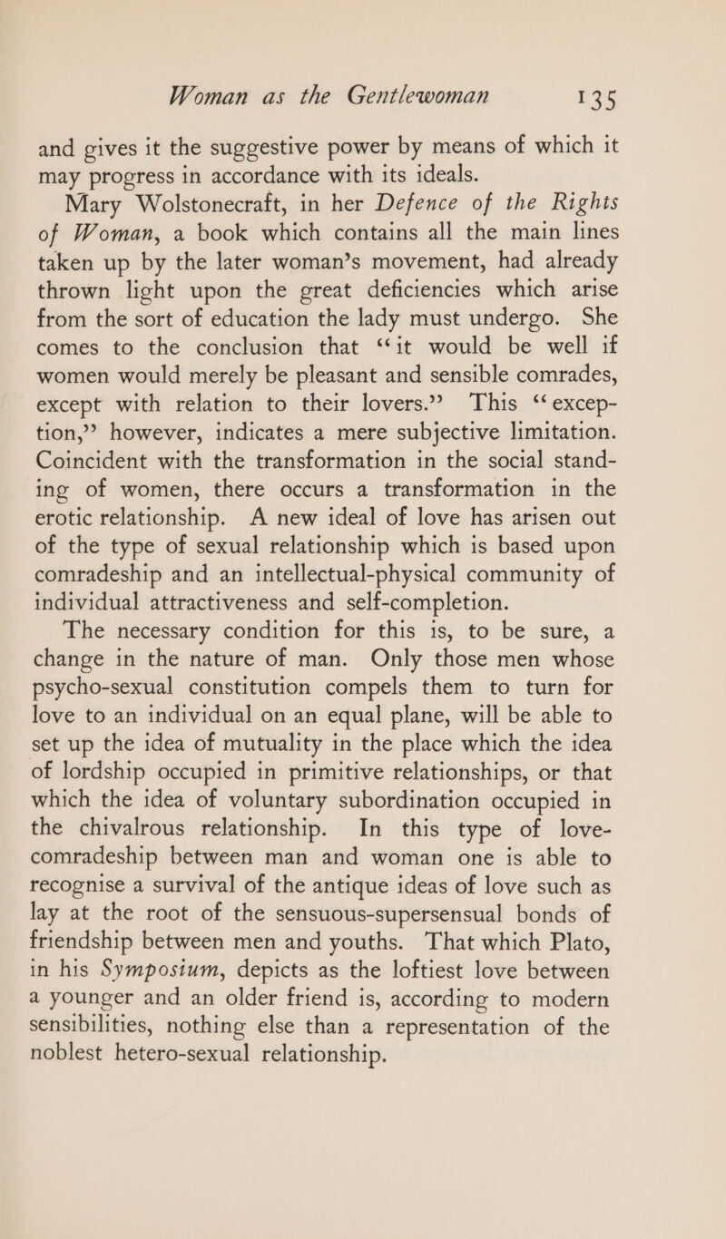 and gives it the suggestive power by means of which it may progress in accordance with its ideals. Mary Wolstonecraft, in her Defence of the Rights of Woman, a book which contains all the main lines taken up by the later woman’s movement, had already thrown light upon the great deficiencies which arise from the sort of education the lady must undergo. She comes to the conclusion that “it would be well if women would merely be pleasant and sensible comrades, except with relation to their lovers.? This ‘ excep- tion,” however, indicates a mere subjective limitation. Coincident with the transformation in the social stand- ing of women, there occurs a transformation in the erotic relationship. A new ideal of love has arisen out of the type of sexual relationship which is based upon comradeship and an intellectual-physical community of individual attractiveness and self-completion. The necessary condition for this is, to be sure, a change in the nature of man. Only those men whose psycho-sexual constitution compels them to turn for love to an individual on an equal plane, will be able to set up the idea of mutuality in the place which the idea of lordship occupied in primitive relationships, or that which the idea of voluntary subordination occupied in the chivalrous relationship. In this type of love- comradeship between man and woman one is able to recognise a survival of the antique ideas of love such as lay at the root of the sensuous-supersensual bonds of friendship between men and youths. That which Plato, in his Symposium, depicts as the loftiest love between a younger and an older friend is, according to modern sensibilities, nothing else than a representation of the noblest hetero-sexual relationship.
