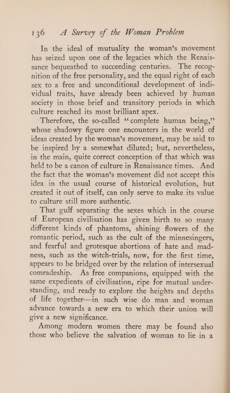 In the ideal of mutuality the woman’s movement has seized upon one of the legacies which the Renais- sance bequeathed to succeeding centuries. The recog- nition of the free personality, and the equal right of each sex to a free and unconditional development of indi- vidual traits, have already been achieved by human society in those brief and transitory periods in which culture reached its most brilliant apex. Therefore, the so-called “complete human being,” whose shadowy figure one encounters in the world of ideas created by the woman’s movement, may be said to be inspired by a somewhat diluted; but, nevertheless, in the main, quite correct conception of that which was held to be a canon of culture in Renaissance times. And the fact that the woman’s movement did not accept this idea in the usual course of historical evolution, but created it out of itself, can only serve to make its value to culture still more authentic. That gulf separating the sexes which in the course of European civilisation has given birth to so many different kinds of phantoms, shining flowers of the romantic period, such as the cult of the minnesingers, and fearful and grotesque abortions of hate and mad- ness, such as the witch-trials, now, for the first time, appears to be bridged over by the relation of intersexual comradeship. As free companions, equipped with the same expedients of civilisation, ripe for mutual under- standing, and ready to explore the heights and depths of life together—in such wise do man and woman advance towards a new era to which their union will give a new significance. Among modern women there may be found also those who believe the salvation of woman to lie in a
