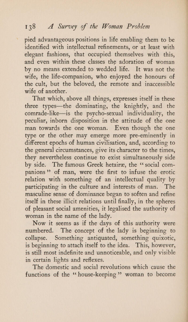 pied advantageous positions ın life enabling them to be identified with intellectual refinements, or at least with elegant fashions, that occupied themselves with this, and even within these classes the adoration of woman by no means extended to wedded life. It was not the wife, the life-companion, who enjoyed the honours of the cult, but the beloved, the remote and inaccessible wife of another. That which, above all things, expresses itself in these three types—the dominating, the knightly, and the comrade-like—is the psycho-sexual individuality, the peculiar, inborn disposition in the attitude of the one man towards the one woman. Even though the one type or the other may emerge more pre-eminently in different epochs of human civilisation, and, according to the general circumstances, give its character to the times, they nevertheless continue to exist simultaneously side by side. The famous Greek hetairz, the “ social com- panıons ”” of man, were the first to infuse the erotic relation with something of an intellectual quality by participating in the culture and interests of man. The masculine sense of dominance began to soften and refine itself in these illicit relations until finally, in the spheres of pleasant social amenities, it legalised the authority of woman in the name of the lady. Now it seems as if the days of this authority were numbered. The concept of the lady is beginning to collapse. Something antiquated, something quixotic, is beginning to attach itself to the idea. This, however, is still most indefinite and unnoticeable, and only visible in certain lights and reflexes. The domestic and social revolutions which cause the functions of the ‘‘ house-keeping ” woman to become