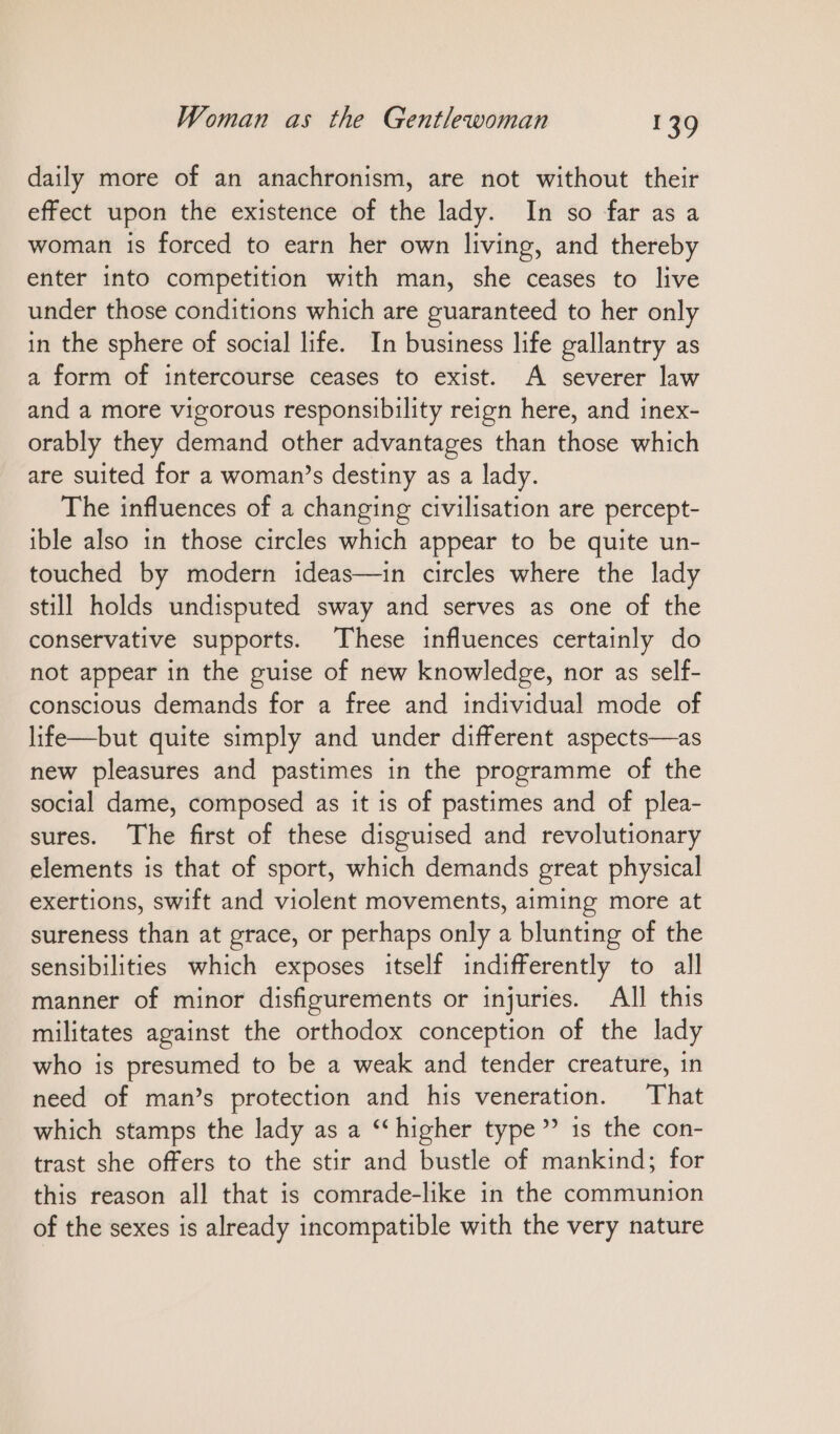 daily more of an anachronism, are not without their effect upon the existence of the lady. In so far asa woman is forced to earn her own living, and thereby enter into competition with man, she ceases to live under those conditions which are guaranteed to her only in the sphere of social life. In business life gallantry as a form of intercourse ceases to exist. A severer law and a more vigorous responsibility reign here, and inex- orably they demand other advantages than those which are suited for a woman’s destiny as a lady. The influences of a changing civilisation are percept- ible also in those circles which appear to be quite un- touched by modern ideas—in circles where the lady still holds undisputed sway and serves as one of the conservative supports. These influences certainly do not appear in the guise of new knowledge, nor as self- conscious demands for a free and individual mode of life—but quite simply and under different aspects—as new pleasures and pastimes in the programme of the social dame, composed as it is of pastimes and of plea- sures. The first of these disguised and revolutionary elements is that of sport, which demands great physical exertions, swift and violent movements, aiming more at sureness than at grace, or perhaps only a blunting of the sensibilities which exposes itself indifferently to all manner of minor disfigurements or injuries. All this militates against the orthodox conception of the lady who is presumed to be a weak and tender creature, in need of man’s protection and his veneration. That which stamps the lady as a “higher type” 1s the con- trast she offers to the stir and bustle of mankind; for this reason all that is comrade-like in the communion of the sexes is already incompatible with the very nature