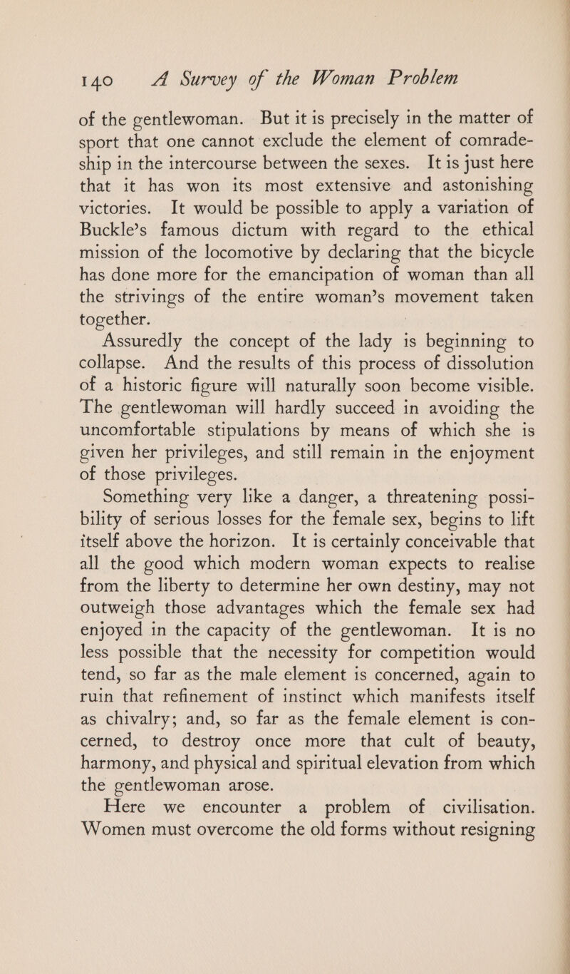 of the gentlewoman. But it is precisely in the matter of sport that one cannot exclude the element of comrade- ship in the intercourse between the sexes. It is just here that it has won its most extensive and astonishing victories. It would be possible to apply a variation of Buckle’s famous dictum with regard to the ethical mission of the locomotive by declaring that the bicycle has done more for the emancipation of woman than all the strivings of the entire woman’s movement taken together. Assuredly the concept of the aya is beginning to collapse. And the results of this process of dissolution of a historic figure will naturally soon become visible. The gentlewoman will hardly succeed in avoiding the uncomfortable stipulations by means of which she is given her privileges, and still remain in the enjoyment of those privileges. Something very like a danger, a threatening possi- bility of serious losses for the female sex, begins to lift itself above the horizon. It is certainly conceivable that all the good which modern woman expects to realise from the liberty to determine her own destiny, may not outweigh those advantages which the female sex had enjoyed in the capacity of the gentlewoman. It is no less possible that the necessity for competition would tend, so far as the male element is concerned, again to ruin that refinement of instinct which manifests itself as chivalry; and, so far as the female element is con- cerned, to destroy once more that cult of beauty, harmony, and physical and spiritual elevation from which the gentlewoman arose. Here we encounter a problem of civilisation. Women must overcome the old forms without resigning