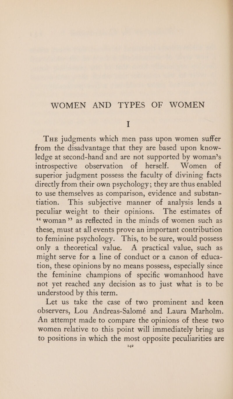 WOMEN AND TYPES OF WOMEN I THE judgments which men pass upon women suffer from the disadvantage that they are based upon know- ledge at second-hand and are not supported by woman’s introspective observation of herself. Women of superior judgment possess the faculty of divining facts directly from their own psychology; they are thus enabled to use themselves as comparison, evidence and substan- tiation. This subjective manner of analysis lends a peculiar weight to their opinions. The estimates of “woman? as reflected in the minds of women such as these, must at all events prove an important contribution to feminine psychology. This, to be sure, would possess only a theoretical value. A practical value, such as might serve for a line of conduct or a canon of educa- tion, these opinions by no means possess, especially since the feminine champions of specific womanhood have not yet reached any decision as to just what is to be understood by this term. Let us take the case of two prominent and keen observers, Lou Andreas-Salomé and Laura Marholm. An attempt made to compare the opinions of these two women relative to this point will immediately bring us to positions in which the most opposite peculiarities are
