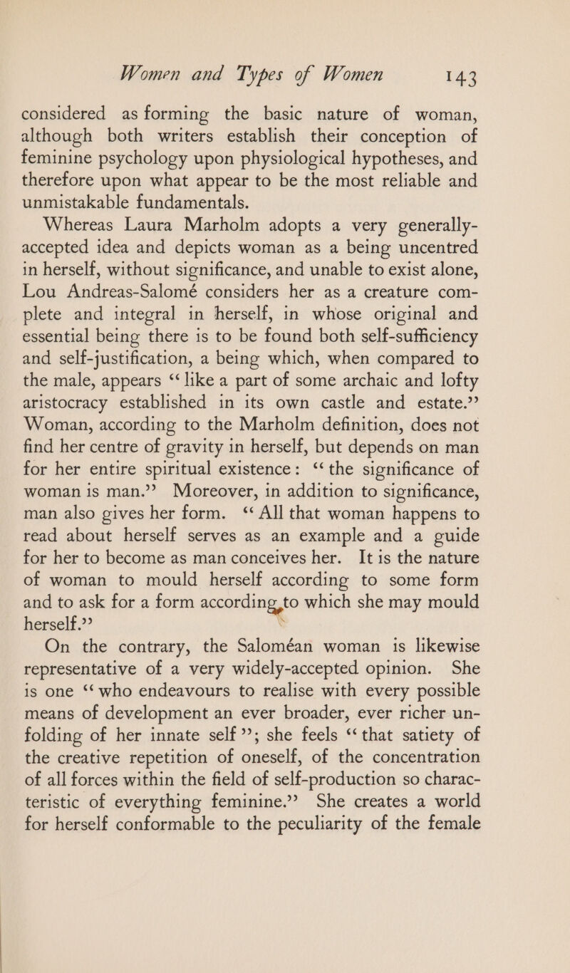 considered as forming the basic nature of woman, although both writers establish their conception of feminine psychology upon physiological hypotheses, and therefore upon what appear to be the most reliable and unmistakable fundamentals. Whereas Laura Marholm adopts a very generally- accepted idea and depicts woman as a being uncentred in herself, without significance, and unable to exist alone, Lou Andreas-Salomé considers her as a creature com- plete and integral ın herself, in whose original and essential being there is to be found both self-sufficiency and self-justification, a being which, when compared to the male, appears “like a part of some archaic and lofty aristocracy established in its own castle and estate.” Woman, according to the Marholm definition, does not find her centre of gravity in herself, but depends on man for her entire spiritual existence: “the significance of woman is man.”? Moreover, in addition to significance, man also gives her form. ‘All that woman happens to read about herself serves as an example and a guide for her to become as man conceives her. It is the nature of woman to mould herself according to some form and to ask for a form according to which she may mould herself.” \ On the contrary, the Saloméan woman 1s likewise representative of a very widely-accepted opinion. She is one “ who endeavours to realise with every possible means of development an ever broader, ever richer un- folding of her innate self’; she feels “that satiety of the creative repetition of oneself, of the concentration of all forces within the field of self-production so charac- teristic of everything feminine.” She creates a world for herself conformable to the peculiarity of the female