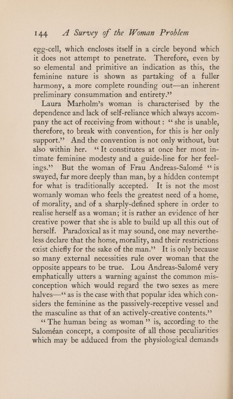 egg-cell, which encloses itself in a circle beyond which it does not attempt to penetrate. Therefore, even by so elemental and primitive an indication as this, the feminine nature is shown as partaking of a fuller harmony, a more complete rounding out—an inherent preliminary consummation and entirety.’ Laura Marholm’s woman 1s characterised by the dependence and lack of self-reliance which always accom- pany the act of receiving from without: “she is unable, therefore, to break with convention, for this is her only support.” And the convention is not only without, but also within her. “It constitutes at once her most in- timate feminine modesty and a guide-line for her feel- ings.’ But the woman of Frau Andreas-Salomé “is swayed, far more deeply than man, by a hidden contempt for what is traditionally accepted. It is not the most womanly woman who feels the greatest need of a home, of morality, and of a sharply-defined sphere in order to realise herself as a woman; it is rather an evidence of her creative power that she is able to build up all this out of herself. Paradoxical as it may sound, one may neverthe- less declare that the home, morality, and their restrictions exist chiefly for the sake of the man.” It is only because so many external necessities rule over woman that the opposite appears to be true. Lou Andreas-Salomé very emphatically utters a warning against the common mis- conception which would regard the two sexes as mere halves—“ as is the case with that popular idea which con- siders the feminine as the passively-receptive vessel and the masculine as that of an actively-creative contents.” “The human being as woman”? is, according to the Saloméan concept, a composite of all those peculiarities which may be adduced from the physiological demands