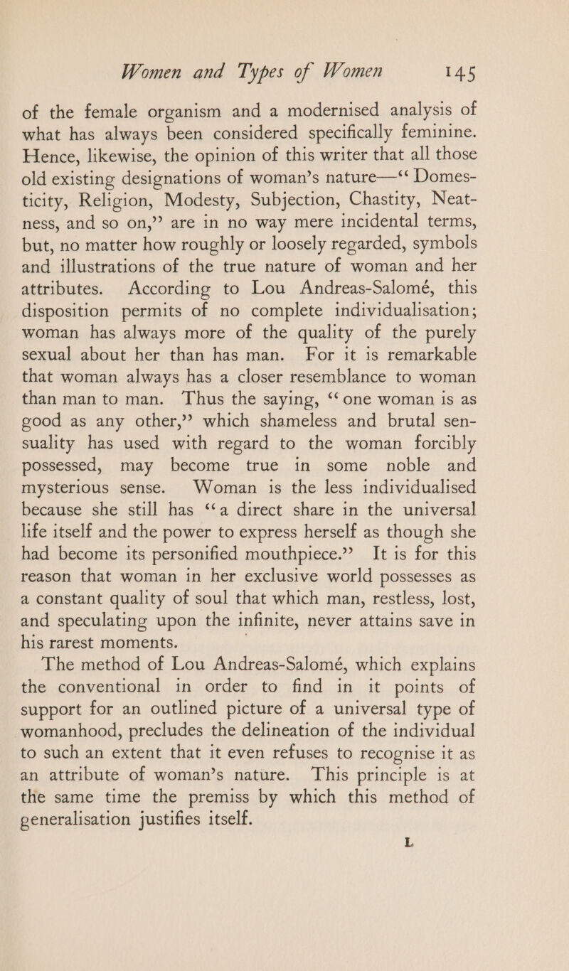 of the female organism and a modernised analysis of what has always been considered specifically feminine. Hence, likewise, the opinion of this writer that all those old existing designations of woman’s nature—‘‘ Domes- ticity, Religion, Modesty, Subjection, Chastity, Neat- ness, and so on,” are in no way mere incidental terms, but, no matter how roughly or loosely regarded, symbols and illustrations of the true nature of woman and her attributes. According to Lou Andreas-Salomé, this disposition permits of no complete individualisation; woman has always more of the quality of the purely sexual about her than has man. For it is remarkable that woman always has a closer resemblance to woman than man to man. Thus the saying, “ one woman is as good as any other,” which shameless and brutal sen- suality has used with regard to the woman forcibly possessed, may become true in some noble and mysterious sense. Woman is the less individualised because she still has “a direct share in the universal life itself and the power to express herself as though she had become its personified mouthpiece.” It is for this reason that woman in her exclusive world possesses as a constant quality of soul that which man, restless, lost, and speculating upon the infinite, never attains save in his rarest moments. The method of Lou Andreas-Salomé, which explains the conventional in order to find in it points of support for an outlined picture of a universal type of womanhood, precludes the delineation of the individual to such an extent that it even refuses to recognise it as an attribute of woman’s nature. This principle is at the same time the premiss by which this method of generalisation justifies itself. L