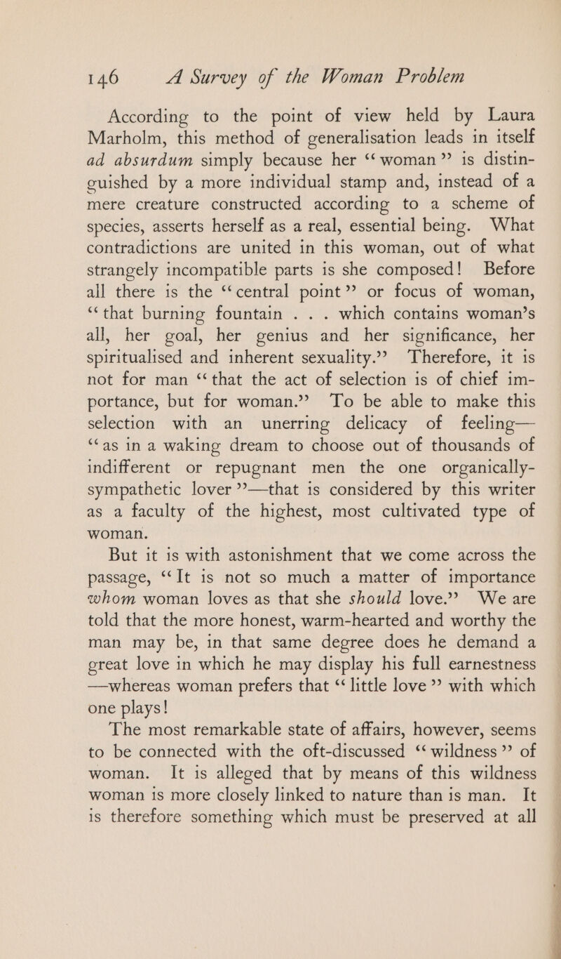 According to the point of view held by Laura Marholm, this method of generalisation leads in itself ad absurdum simply because her “ woman”? is distin- guished by a more individual stamp and, instead of a mere creature constructed according to a scheme of species, asserts herself as a real, essential being. What contradictions are united in this woman, out of what strangely incompatible parts is she composed! Before all there is the “central point” or focus of woman, “that burning fountain . . . which contains woman’s all, her goal, her genius and her significance, her spiritualised and inherent sexuality.’ Therefore, it is not for man “that the act of selection is of chief im- portance, but for woman.” To be able to make this selection with an unerring delicacy of feeling— “as in a waking dream to choose out of thousands of indifferent or repugnant men the one organically- sympathetic lover ”—-that 1s considered by this writer as a faculty of the highest, most cultivated type of woman. But it is with astonishment that we come across the passage, “It is not so much a matter of importance whom woman loves as that she should love.’ We are told that the more honest, warm-hearted and worthy the man may be, in that same degree does he demand a great love in which he may display his full earnestness —whereas woman prefers that “ little love” with which one plays! The most remarkable state of affairs, however, seems to be connected with the oft-discussed ‘‘ wildness ” of woman. It is alleged that by means of this wildness woman is more closely linked to nature than is man. It is therefore something which must be preserved at all en nn Ei