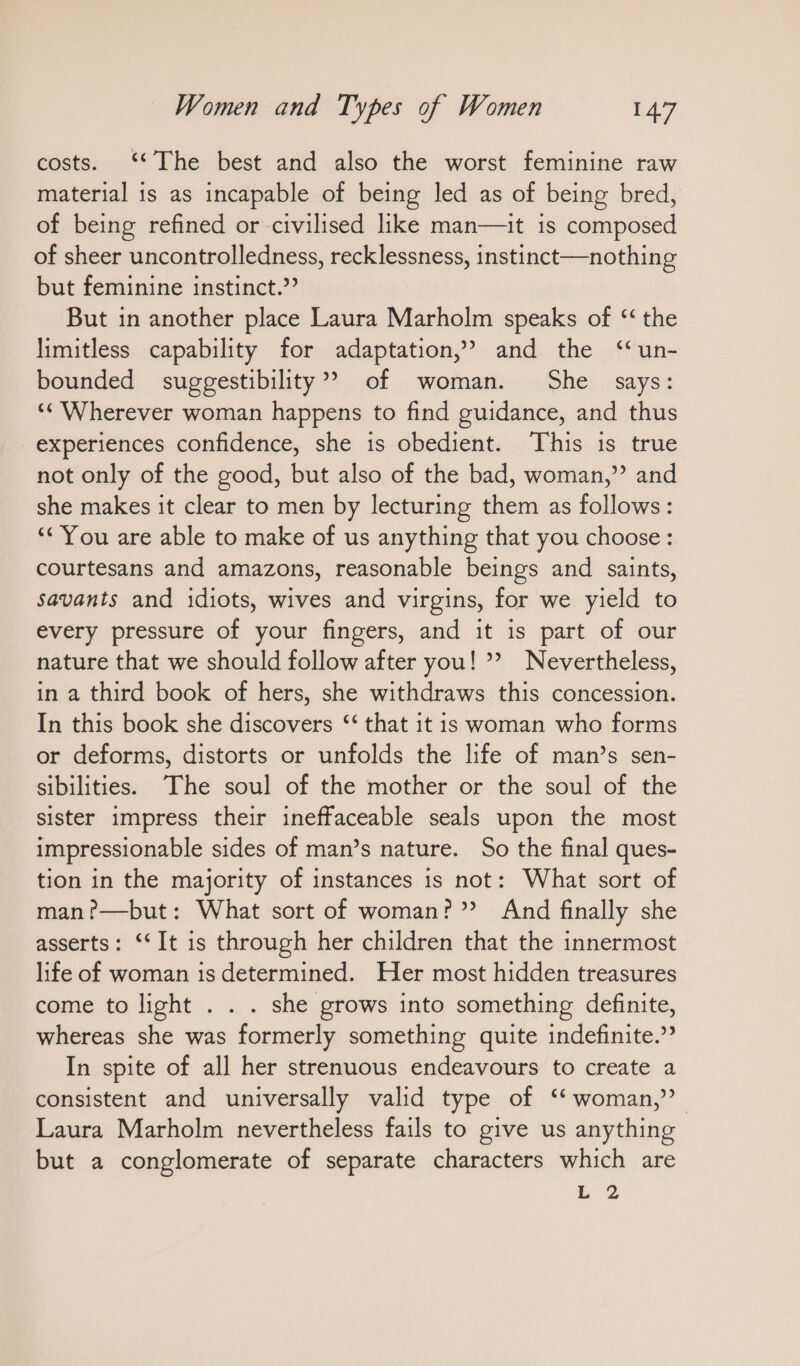 costs. ‘‘ The best and also the worst feminine raw material is as incapable of being led as of being bred, of being refined or civilised like man—it is composed of sheer uncontrolledness, recklessness, instinct—nothing but feminine instinct.’ But in another place Laura Marholm speaks of “the limitless capability for adaptation,’ and the “un- bounded suggestibility” of woman. She says: ‘Wherever woman happens to find guidance, and thus experiences confidence, she is obedient. This is true not only of the good, but also of the bad, woman,” and she makes it clear to men by lecturing them as follows: ““ You are able to make of us anything that you choose: courtesans and amazons, reasonable beings and saints, savants and idiots, wives and virgins, for we yield to every pressure of your fingers, and it is part of our nature that we should follow after you! *? Nevertheless, in a third book of hers, she withdraws this concession. In this book she discovers ‘‘ that it is woman who forms or deforms, distorts or unfolds the life of man’s sen- sibilities. The soul of the mother or the soul of the sister impress their ineffaceable seals upon the most impressionable sides of man’s nature. So the final ques- tion in the majority of instances is not: What sort of man?—but: What sort of woman?” And finally she asserts: ““It is through her children that the innermost life of woman 1s determined. Her most hidden treasures come to light . . . she grows into something definite, whereas she was formerly something quite indefinite.” In spite of all her strenuous endeavours to create a consistent and universally valid type of “woman,” Laura Marholm nevertheless fails to give us anything but a conglomerate of separate characters which are L 2