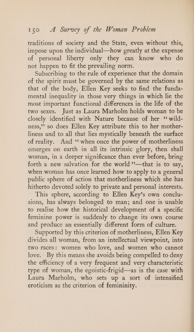 traditions of society and the State, even without this, impose upon the individual—how greatly at the expense of personal liberty only they can know who do not happen to fit the prevailing norm. Subscribing to the rule of experience that the domain of the spirit must be governed by the same relations as that of the body, Ellen Key seeks to find the funda- mental inequality in those very things in which lie the most important functional differences in the life of the two sexes. Just as Laura Marholm holds woman to be closely identified with Nature because of her “ wild- ness,” so does Ellen Key attribute this to her mother- liness and to all that lies mystically beneath the surface of reality. And “when once the power of motherliness emerges on earth in all its intrinsic glory, then shall woman, in a deeper significance than ever before, bring forth a new salvation for the world »—that is to say, when woman has once learned how to apply to a general public sphere of action that motherliness which she has hitherto devoted solely to private and personal interests. This sphere, according to Ellen Key’s own conclu- sions, has always belonged to man; and one is unable to realise how the historical development of a specific feminine power is suddenly to change its own course and produce an essentially different form of culture. Supported by this criterion of motherliness, Ellen Key divides all woman, from an intellectual viewpoint, into two races: women who love, and women who cannot love. By this means she avoids being compelled to deny the efficiency of a very frequent and very characteristic type of woman, the egoistic-frigid—as is the case with Laura Marholm, who sets up a sort of intensified eroticism as the criterion of femininity.