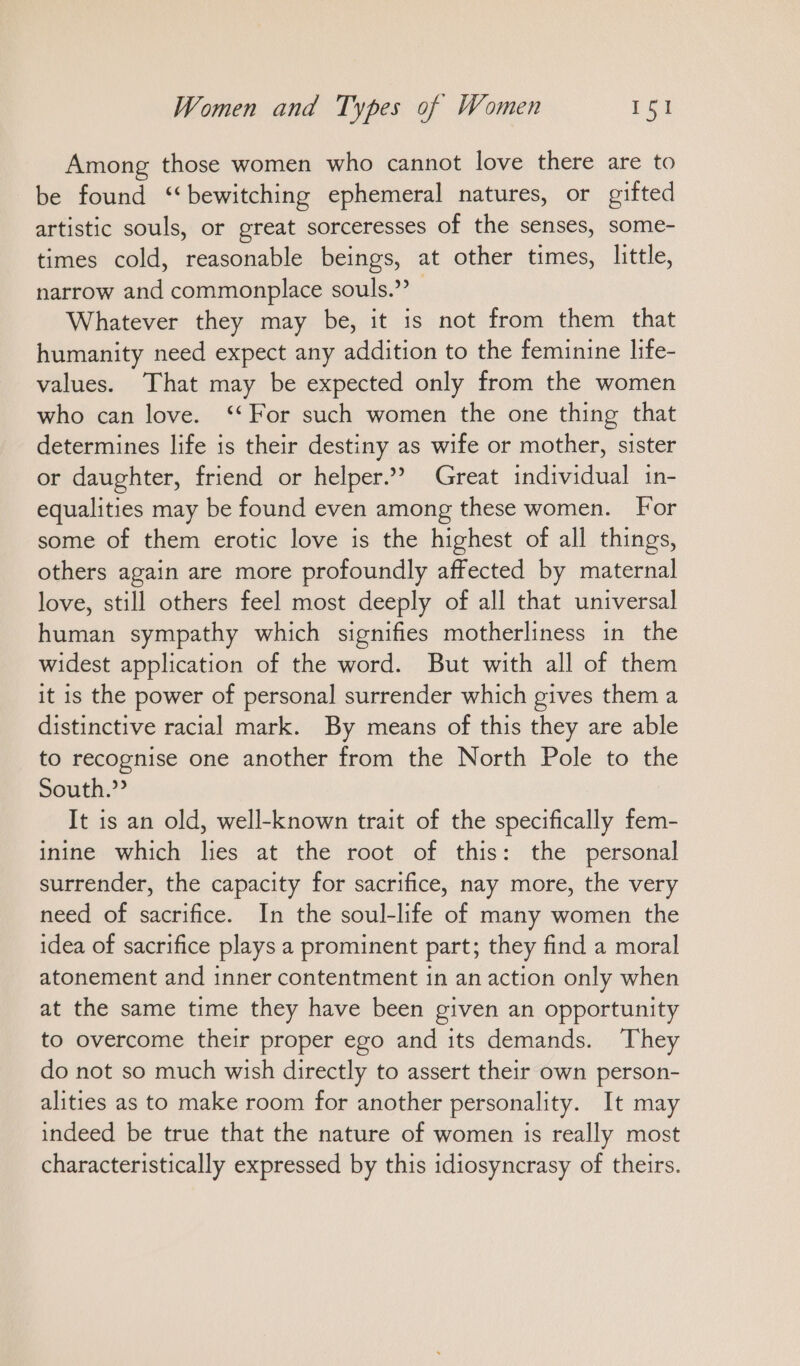 Among those women who cannot love there are to be found “bewitching ephemeral natures, or gifted artistic souls, or great sorceresses of the senses, some- times cold, reasonable beings, at other times, little, narrow and commonplace souls.”? Whatever they may be, it is not from them that humanity need expect any addition to the feminine life- values. That may be expected only from the women who can love. “For such women the one thing that determines life is their destiny as wife or mother, sister or daughter, friend or helper.” Great individual in- equalities may be found even among these women. For some of them erotic love is the highest of all things, others again are more profoundly affected by maternal love, still others feel most deeply of all that universal human sympathy which signifies motherliness ın the widest application of the word. But with all of them it is the power of personal surrender which gives them a distinctive racial mark. By means of this they are able to recognise one another from the North Pole to the South.” It is an old, well-known trait of the specifically fem- inine which lies at the root of this: the personal surrender, the capacity for sacrifice, nay more, the very need of sacrifice. In the soul-life of many women the idea of sacrifice plays a prominent part; they find a moral atonement and inner contentment in an action only when at the same time they have been given an opportunity to overcome their proper ego and its demands. They do not so much wish directly to assert their own person- alities as to make room for another personality. It may indeed be true that the nature of women is really most characteristically expressed by this idiosyncrasy of theirs.