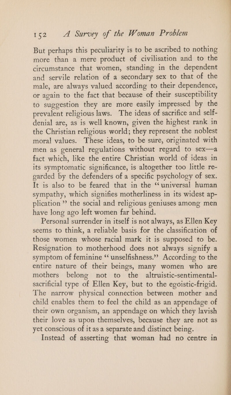 But perhaps this peculiarity is to be ascribed to nothing more than a mere product of civilisation and to the circumstance that women, standing in the dependent and servile relation of a secondary sex to that of the male, are always valued according to their dependence, or again to the fact that because of their susceptibility to suggestion they are more easily impressed by the prevalent religious laws. The ideas of sacrifice and selt- denial are, as is well known, given the highest rank ın the Christian religious world; they represent the noblest moral values. These ideas, to be sure, originated with men as general regulations without regard to sex—a fact which, like the entire Christian world of ideas in its symptomatic significance, is altogether too little re- garded by the defenders of a specific psychology of sex. It is also to be feared that in the “universal human sympathy, which signifies motherliness in its widest ap- plication ”? the social and religious geniuses among men have long ago left women far behind. Personal surrender in itself is not always, as Ellen Key seems to think, a reliable basis for the classification of those women whose racial mark it is supposed to be. Resignation to motherhood does not always signify a symptom of feminine “ unselfishness.”” According to the entire nature of their beings, many women who are mothers belong not to the altruistic-sentimental- sacrificial type of Ellen Key, but to the egoistic-frigid. The narrow physical connection between mother and child enables them to feel the child as an appendage of their own organism, an appendage on which they lavish their love as upon themselves, because they are not as yet conscious of it asa separate and distinct being. Instead of asserting that woman had no centre in