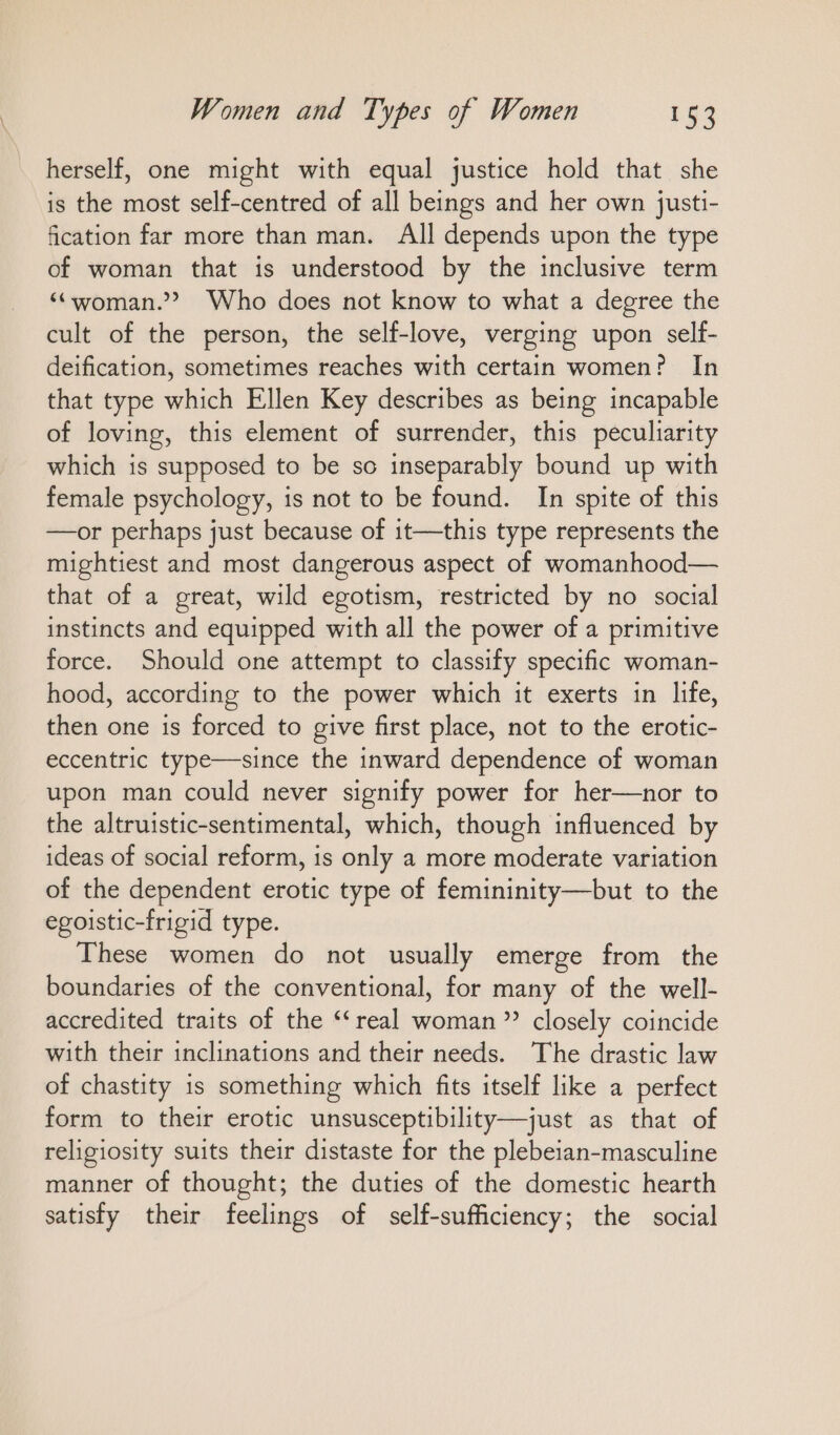 herself, one might with equal justice hold that she is the most self-centred of all beings and her own justi- fication far more than man. All depends upon the type of woman that is understood by the inclusive term “woman.” Who does not know to what a degree the cult of the person, the self-love, verging upon self- deification, sometimes reaches with certain women? In that type which Ellen Key describes as being incapable of loving, this element of surrender, this peculiarity which is supposed to be so inseparably bound up with female psychology, is not to be found. In spite of this —or perhaps just because of it—this type represents the mightiest and most dangerous aspect of womanhood— that of a great, wild egotism, restricted by no social instincts and equipped with all the power of a primitive force. Should one attempt to classify specific woman- hood, according to the power which it exerts in life, then one is forced to give first place, not to the erotic- eccentric type—since the inward dependence of woman upon man could never signify power for her—nor to the altruistic-sentimental, which, though influenced by ideas of social reform, is only a more moderate variation of the dependent erotic type of femininity—but to the egoistic-frigid type. These women do not usually emerge from the boundaries of the conventional, for many of the well- accredited traits of the “real woman ” closely coincide with their inclinations and their needs. The drastic law of chastity is something which fits itself like a perfect form to their erotic unsusceptibility—just as that of religiosity suits their distaste for the plebeian-masculine manner of thought; the duties of the domestic hearth satisfy their feelings of self-sufficiency; the social