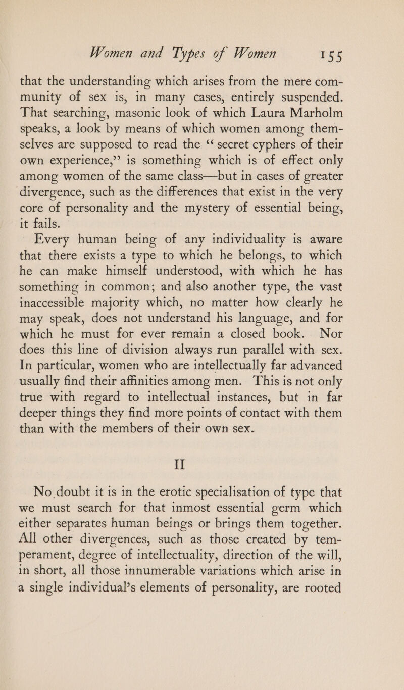 that the understanding which arises from the mere com- munity of sex is, in many cases, entirely suspended. That searching, masonic look of which Laura Marholm speaks, a look by means of which women among them- selves are supposed to read the “secret cyphers of their own experience,’ is something which is of effect only among women of the same class—but in cases of greater divergence, such as the differences that exist in the very core of personality and the mystery of essential being, it fails. Every human being of any individuality is aware that there exists a type to which he belongs, to which he can make himself understood, with which he has something in common; and also another type, the vast inaccessible majority which, no matter how clearly he may speak, does not understand his language, and for which he must for ever remain a closed book. Nor does this line of division always run parallel with sex. In particular, women who are intellectually far advanced usually find their affinities among men. This is not only true with regard to intellectual instances, but in far deeper things they find more points of contact with them than with the members of their own sex. IT No doubt it is in the erotic specialisation of type that we must search for that inmost essential germ which either separates human beings or brings them together. All other divergences, such as those created by tem- perament, degree of intellectuality, direction of the will, in short, all those innumerable variations which arise in a single individual’s elements of personality, are rooted